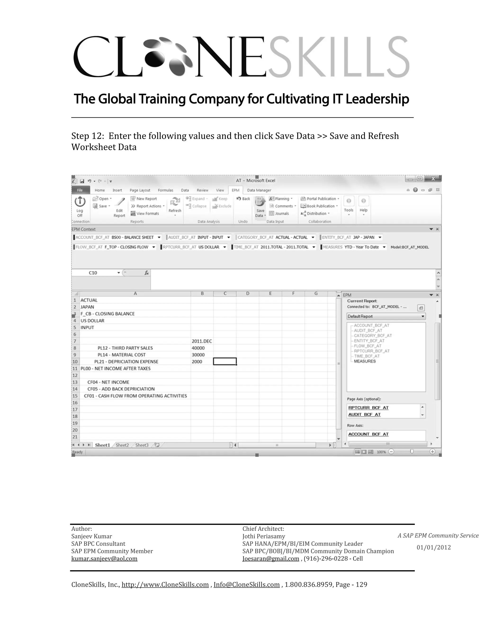 ________________________________________________________________________

Step 12: Enter the following values and then click Save Data >> Save and Refresh
Worksheet Data




Author:                                                 Chief Architect:
Sanjeev Kumar                                           Jothi Periasamy                               A SAP EPM Community Service
SAP BPC Consultant                                      SAP HANA/EPM/BI/EIM Community Leader
                                                                                                             01/01/2012
SAP EPM Community Member                                SAP BPC/BOBJ/BI/MDM Community Domain Champion
kumar.sanjeev@aol.com                                   Joesaran@gmail.com , (916)-296-0228 - Cell



CloneSkills, Inc., http://www.CloneSkills.com , Info@CloneSkills.com , 1.800.836.8959, Page - 129
 