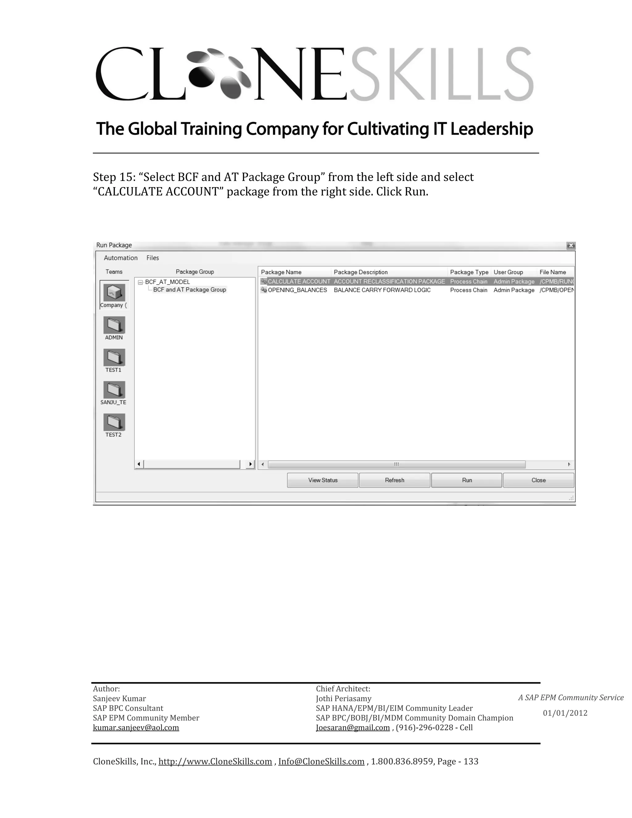 ________________________________________________________________________

Step 15: “Select BCF and AT Package Group” from the left side and select
“CALCULATE ACCOUNT” package from the right side. Click Run.




Author:                                                 Chief Architect:
Sanjeev Kumar                                           Jothi Periasamy                               A SAP EPM Community Service
SAP BPC Consultant                                      SAP HANA/EPM/BI/EIM Community Leader
                                                                                                             01/01/2012
SAP EPM Community Member                                SAP BPC/BOBJ/BI/MDM Community Domain Champion
kumar.sanjeev@aol.com                                   Joesaran@gmail.com , (916)-296-0228 - Cell



CloneSkills, Inc., http://www.CloneSkills.com , Info@CloneSkills.com , 1.800.836.8959, Page - 133
 