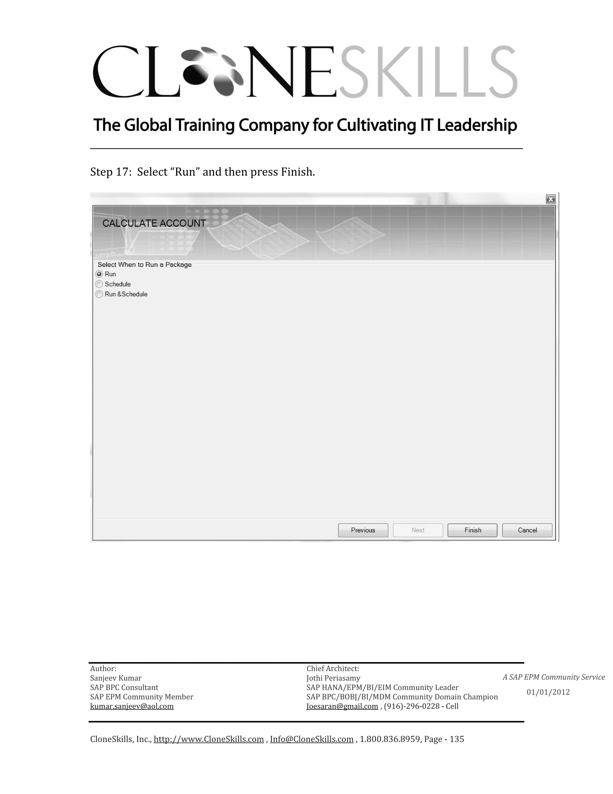 ________________________________________________________________________

Step 17: Select “Run” and then press Finish.




Author:                                                 Chief Architect:
Sanjeev Kumar                                           Jothi Periasamy                               A SAP EPM Community Service
SAP BPC Consultant                                      SAP HANA/EPM/BI/EIM Community Leader
                                                                                                             01/01/2012
SAP EPM Community Member                                SAP BPC/BOBJ/BI/MDM Community Domain Champion
kumar.sanjeev@aol.com                                   Joesaran@gmail.com , (916)-296-0228 - Cell



CloneSkills, Inc., http://www.CloneSkills.com , Info@CloneSkills.com , 1.800.836.8959, Page - 135
 