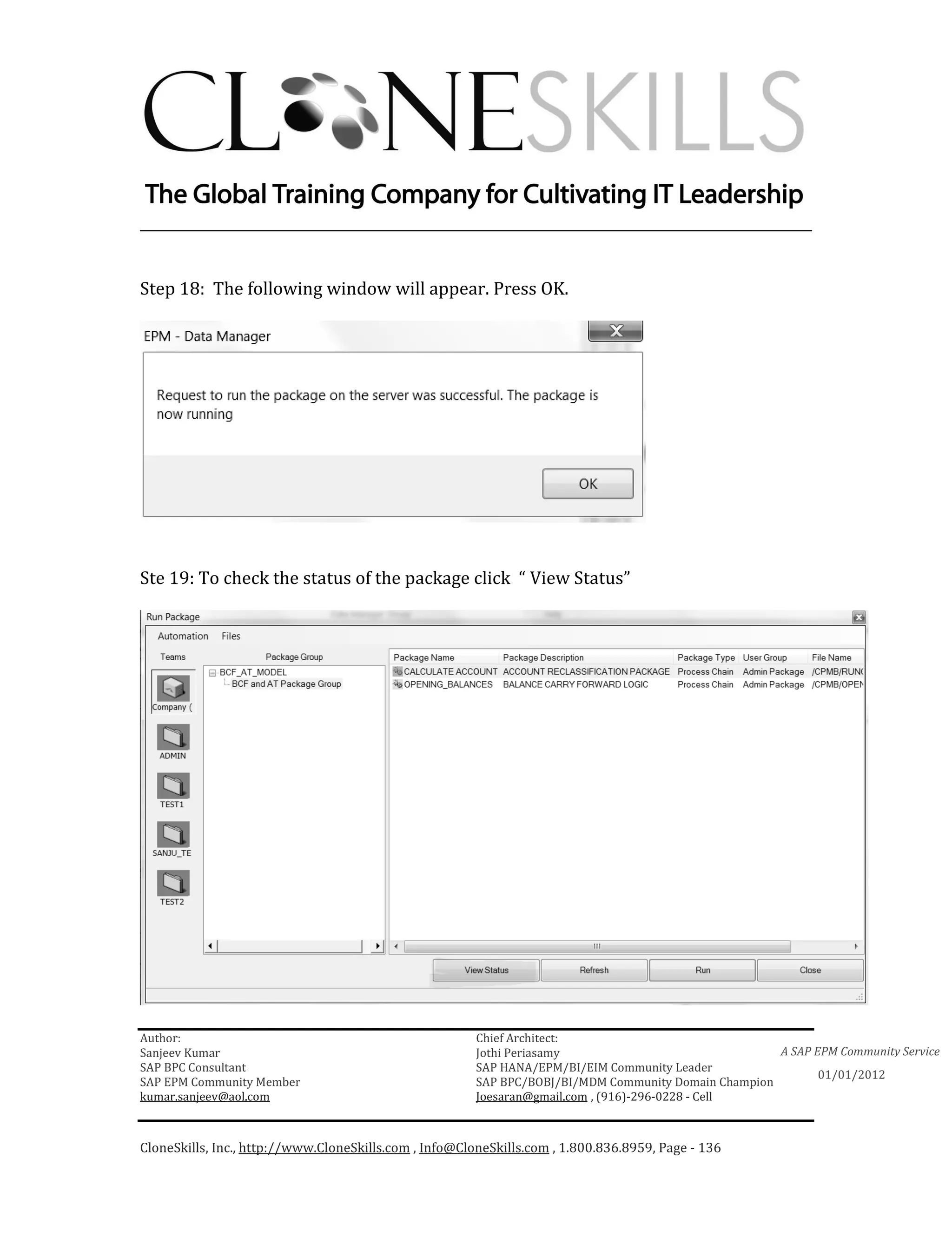 ________________________________________________________________________


Step 18: The following window will appear. Press OK.




Ste 19: To check the status of the package click “ View Status”




Author:                                                 Chief Architect:
Sanjeev Kumar                                           Jothi Periasamy                               A SAP EPM Community Service
SAP BPC Consultant                                      SAP HANA/EPM/BI/EIM Community Leader
                                                                                                             01/01/2012
SAP EPM Community Member                                SAP BPC/BOBJ/BI/MDM Community Domain Champion
kumar.sanjeev@aol.com                                   Joesaran@gmail.com , (916)-296-0228 - Cell



CloneSkills, Inc., http://www.CloneSkills.com , Info@CloneSkills.com , 1.800.836.8959, Page - 136
 