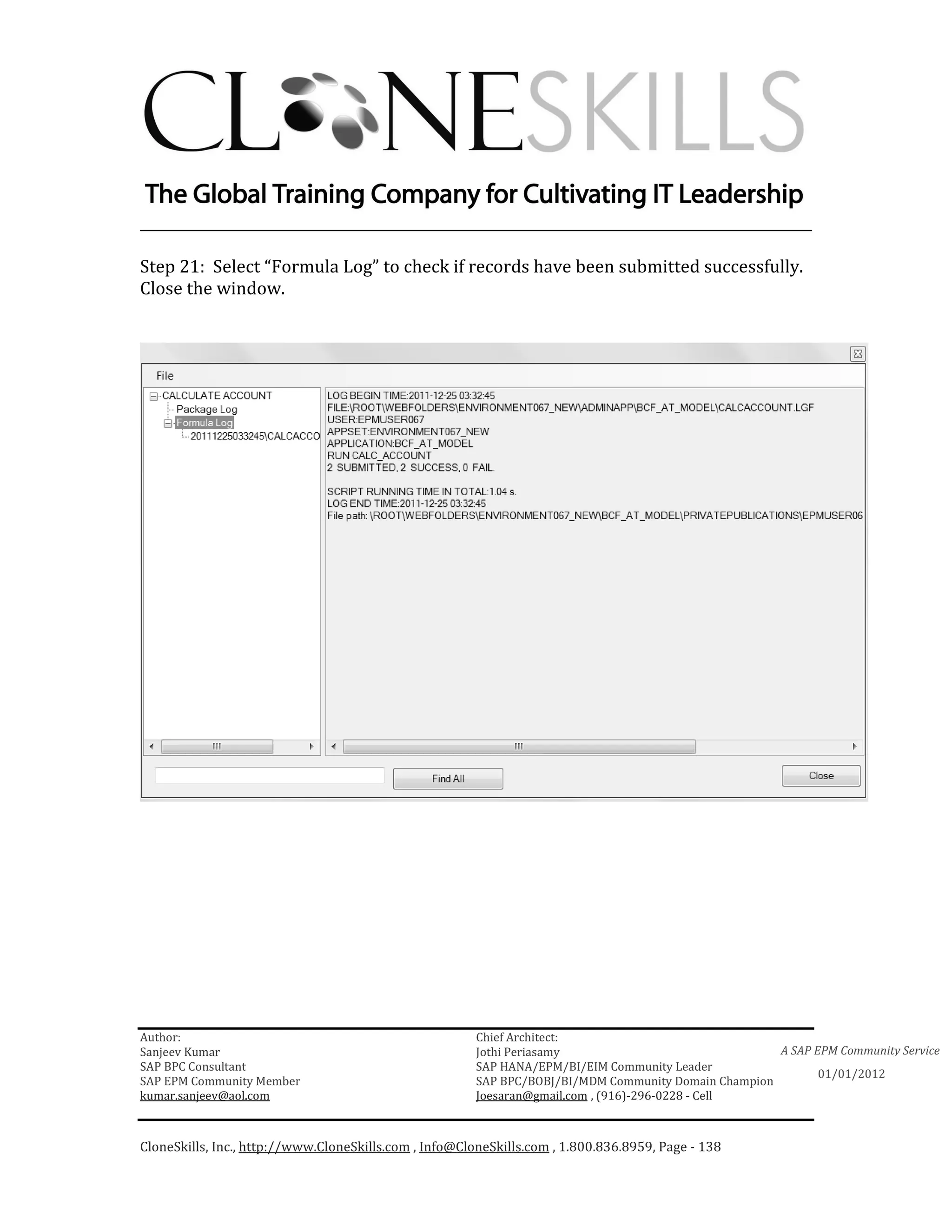 ________________________________________________________________________

Step 21: Select “Formula Log” to check if records have been submitted successfully.
Close the window.




Author:                                                 Chief Architect:
Sanjeev Kumar                                           Jothi Periasamy                               A SAP EPM Community Service
SAP BPC Consultant                                      SAP HANA/EPM/BI/EIM Community Leader
                                                                                                             01/01/2012
SAP EPM Community Member                                SAP BPC/BOBJ/BI/MDM Community Domain Champion
kumar.sanjeev@aol.com                                   Joesaran@gmail.com , (916)-296-0228 - Cell



CloneSkills, Inc., http://www.CloneSkills.com , Info@CloneSkills.com , 1.800.836.8959, Page - 138
 