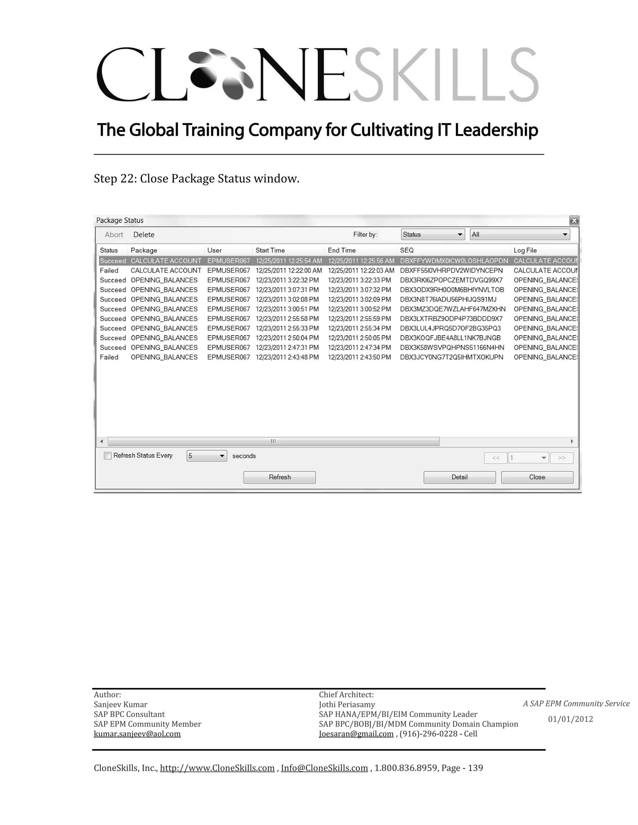 ________________________________________________________________________

Step 22: Close Package Status window.




Author:                                                 Chief Architect:
Sanjeev Kumar                                           Jothi Periasamy                               A SAP EPM Community Service
SAP BPC Consultant                                      SAP HANA/EPM/BI/EIM Community Leader
                                                                                                             01/01/2012
SAP EPM Community Member                                SAP BPC/BOBJ/BI/MDM Community Domain Champion
kumar.sanjeev@aol.com                                   Joesaran@gmail.com , (916)-296-0228 - Cell



CloneSkills, Inc., http://www.CloneSkills.com , Info@CloneSkills.com , 1.800.836.8959, Page - 139
 