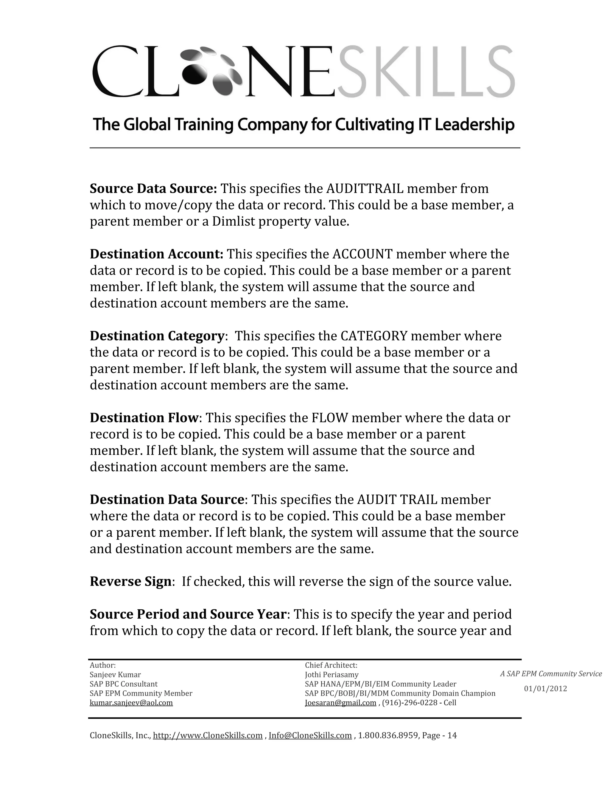 ________________________________________________________________________


Source Data Source: This specifies the AUDITTRAIL member from
which to move/copy the data or record. This could be a base member, a
parent member or a Dimlist property value.

Destination Account: This specifies the ACCOUNT member where the
data or record is to be copied. This could be a base member or a parent
member. If left blank, the system will assume that the source and
destination account members are the same.

Destination Category: This specifies the CATEGORY member where
the data or record is to be copied. This could be a base member or a
parent member. If left blank, the system will assume that the source and
destination account members are the same.

Destination Flow: This specifies the FLOW member where the data or
record is to be copied. This could be a base member or a parent
member. If left blank, the system will assume that the source and
destination account members are the same.

Destination Data Source: This specifies the AUDIT TRAIL member
where the data or record is to be copied. This could be a base member
or a parent member. If left blank, the system will assume that the source
and destination account members are the same.

Reverse Sign: If checked, this will reverse the sign of the source value.

Source Period and Source Year: This is to specify the year and period
from which to copy the data or record. If left blank, the source year and

Author:                                                 Chief Architect:
Sanjeev Kumar                                           Jothi Periasamy                               A SAP EPM Community Service
SAP BPC Consultant                                      SAP HANA/EPM/BI/EIM Community Leader
                                                                                                             01/01/2012
SAP EPM Community Member                                SAP BPC/BOBJ/BI/MDM Community Domain Champion
kumar.sanjeev@aol.com                                   Joesaran@gmail.com , (916)-296-0228 - Cell



CloneSkills, Inc., http://www.CloneSkills.com , Info@CloneSkills.com , 1.800.836.8959, Page - 14
 