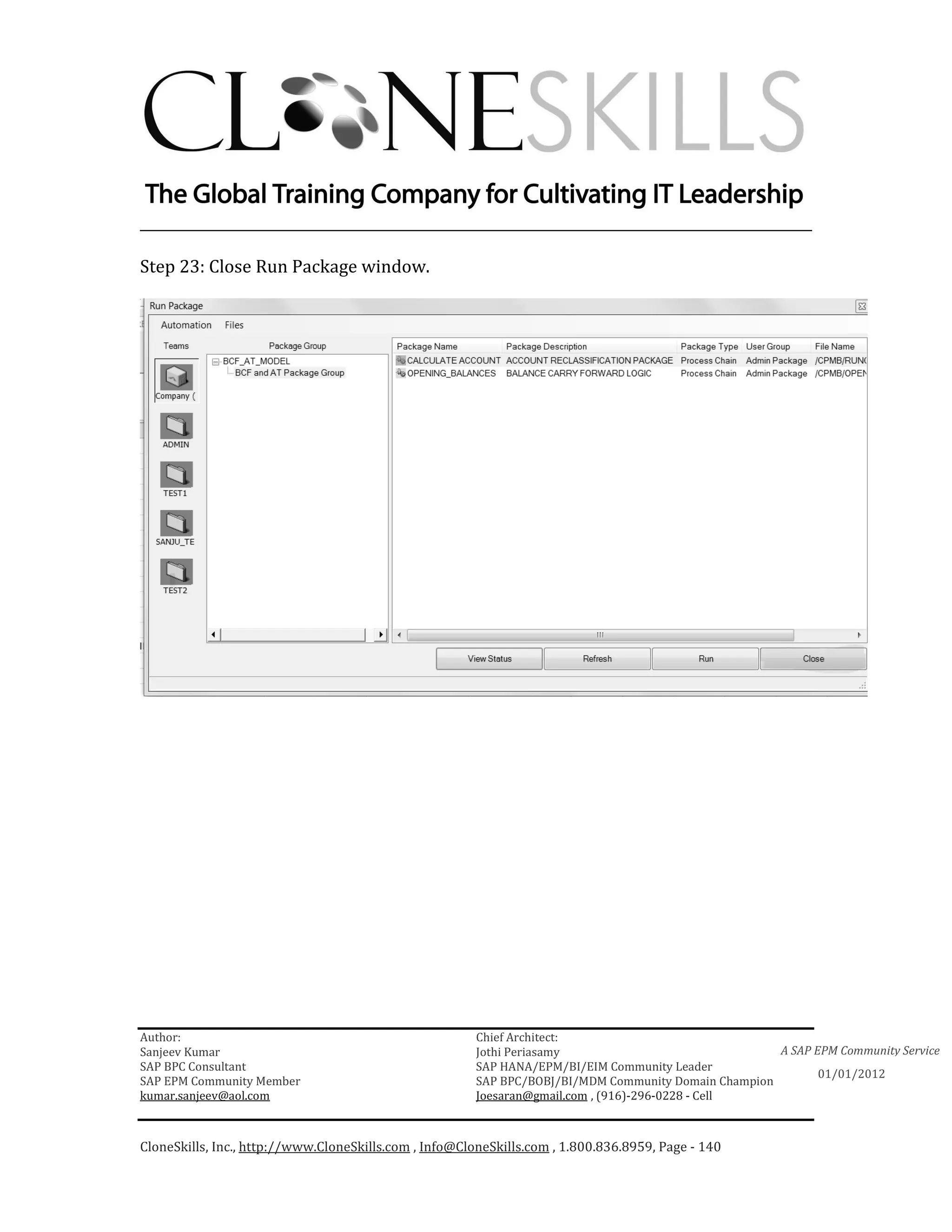 ________________________________________________________________________

Step 23: Close Run Package window.




Author:                                                 Chief Architect:
Sanjeev Kumar                                           Jothi Periasamy                               A SAP EPM Community Service
SAP BPC Consultant                                      SAP HANA/EPM/BI/EIM Community Leader
                                                                                                             01/01/2012
SAP EPM Community Member                                SAP BPC/BOBJ/BI/MDM Community Domain Champion
kumar.sanjeev@aol.com                                   Joesaran@gmail.com , (916)-296-0228 - Cell



CloneSkills, Inc., http://www.CloneSkills.com , Info@CloneSkills.com , 1.800.836.8959, Page - 140
 