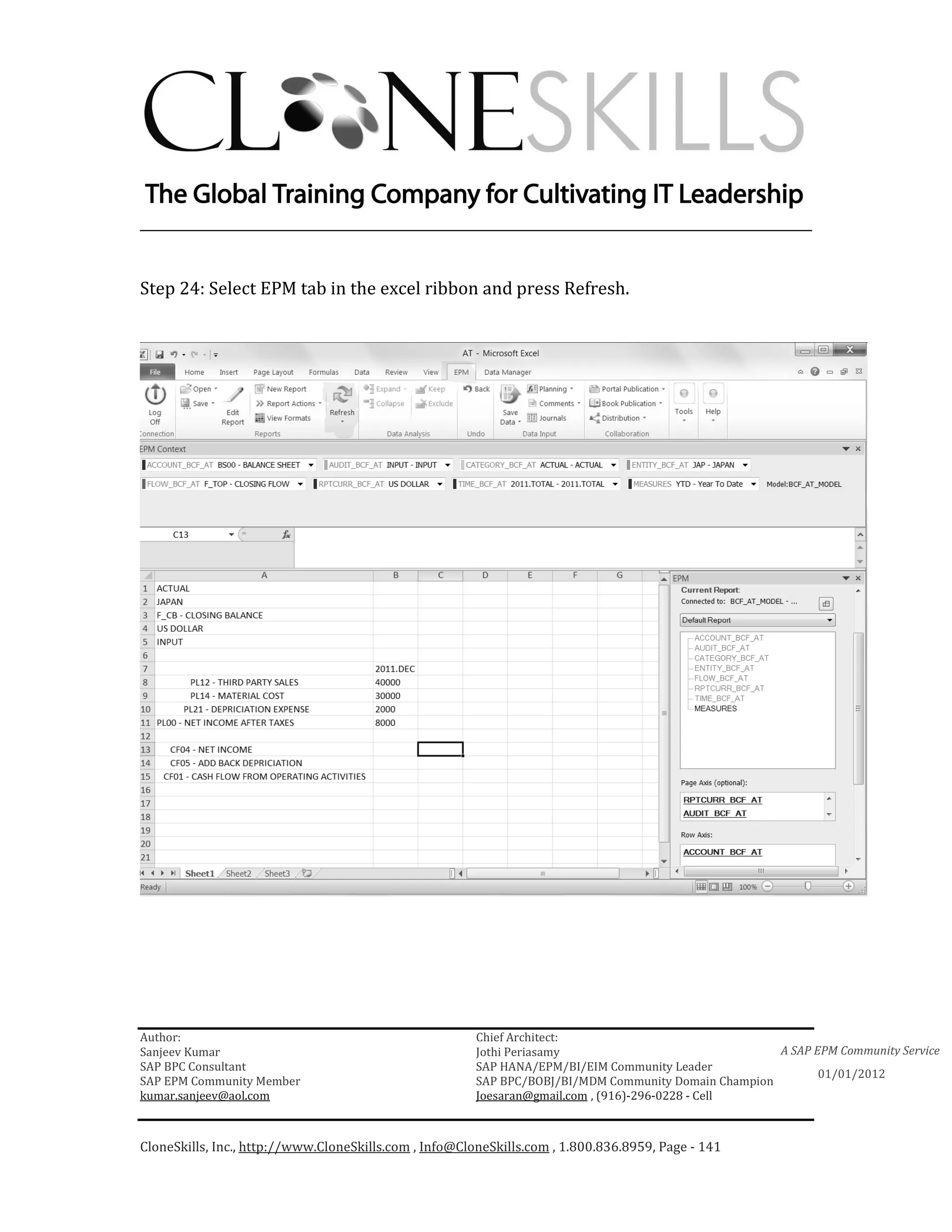 ________________________________________________________________________


Step 24: Select EPM tab in the excel ribbon and press Refresh.




Author:                                                 Chief Architect:
Sanjeev Kumar                                           Jothi Periasamy                               A SAP EPM Community Service
SAP BPC Consultant                                      SAP HANA/EPM/BI/EIM Community Leader
                                                                                                             01/01/2012
SAP EPM Community Member                                SAP BPC/BOBJ/BI/MDM Community Domain Champion
kumar.sanjeev@aol.com                                   Joesaran@gmail.com , (916)-296-0228 - Cell



CloneSkills, Inc., http://www.CloneSkills.com , Info@CloneSkills.com , 1.800.836.8959, Page - 141
 