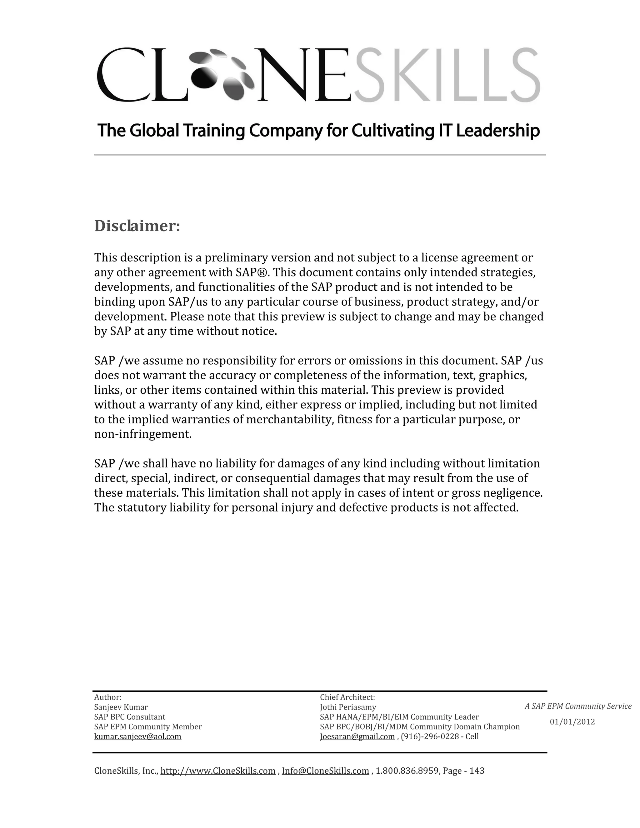 ________________________________________________________________________




Disclaimer:
This description is a preliminary version and not subject to a license agreement or
any other agreement with SAP®. This document contains only intended strategies,
developments, and functionalities of the SAP product and is not intended to be
binding upon SAP/us to any particular course of business, product strategy, and/or
development. Please note that this preview is subject to change and may be changed
by SAP at any time without notice.

SAP /we assume no responsibility for errors or omissions in this document. SAP /us
does not warrant the accuracy or completeness of the information, text, graphics,
links, or other items contained within this material. This preview is provided
without a warranty of any kind, either express or implied, including but not limited
to the implied warranties of merchantability, fitness for a particular purpose, or
non-infringement.

SAP /we shall have no liability for damages of any kind including without limitation
direct, special, indirect, or consequential damages that may result from the use of
these materials. This limitation shall not apply in cases of intent or gross negligence.
The statutory liability for personal injury and defective products is not affected.




Author:                                                 Chief Architect:
Sanjeev Kumar                                           Jothi Periasamy                               A SAP EPM Community Service
SAP BPC Consultant                                      SAP HANA/EPM/BI/EIM Community Leader
                                                                                                             01/01/2012
SAP EPM Community Member                                SAP BPC/BOBJ/BI/MDM Community Domain Champion
kumar.sanjeev@aol.com                                   Joesaran@gmail.com , (916)-296-0228 - Cell



CloneSkills, Inc., http://www.CloneSkills.com , Info@CloneSkills.com , 1.800.836.8959, Page - 143
 