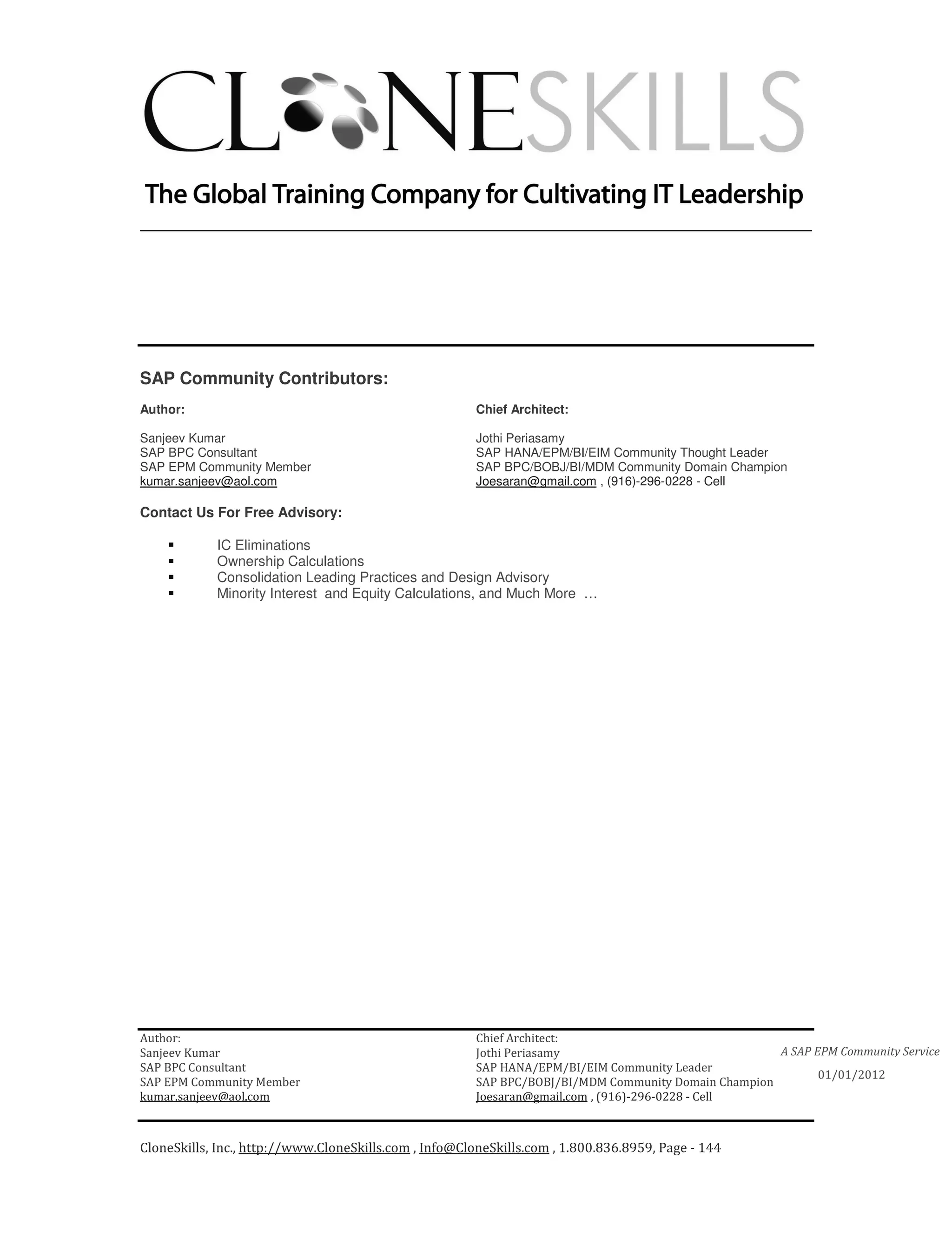 ________________________________________________________________________




SAP Community Contributors:
Author:                                                 Chief Architect:

Sanjeev Kumar                                           Jothi Periasamy
SAP BPC Consultant                                      SAP HANA/EPM/BI/EIM Community Thought Leader
SAP EPM Community Member                                SAP BPC/BOBJ/BI/MDM Community Domain Champion
kumar.sanjeev@aol.com                                   Joesaran@gmail.com , (916)-296-0228 - Cell

Contact Us For Free Advisory:

            IC Eliminations
            Ownership Calculations
            Consolidation Leading Practices and Design Advisory
            Minority Interest and Equity Calculations, and Much More …




Author:                                                 Chief Architect:
Sanjeev Kumar                                           Jothi Periasamy                               A SAP EPM Community Service
SAP BPC Consultant                                      SAP HANA/EPM/BI/EIM Community Leader
                                                                                                             01/01/2012
SAP EPM Community Member                                SAP BPC/BOBJ/BI/MDM Community Domain Champion
kumar.sanjeev@aol.com                                   Joesaran@gmail.com , (916)-296-0228 - Cell



CloneSkills, Inc., http://www.CloneSkills.com , Info@CloneSkills.com , 1.800.836.8959, Page - 144
 