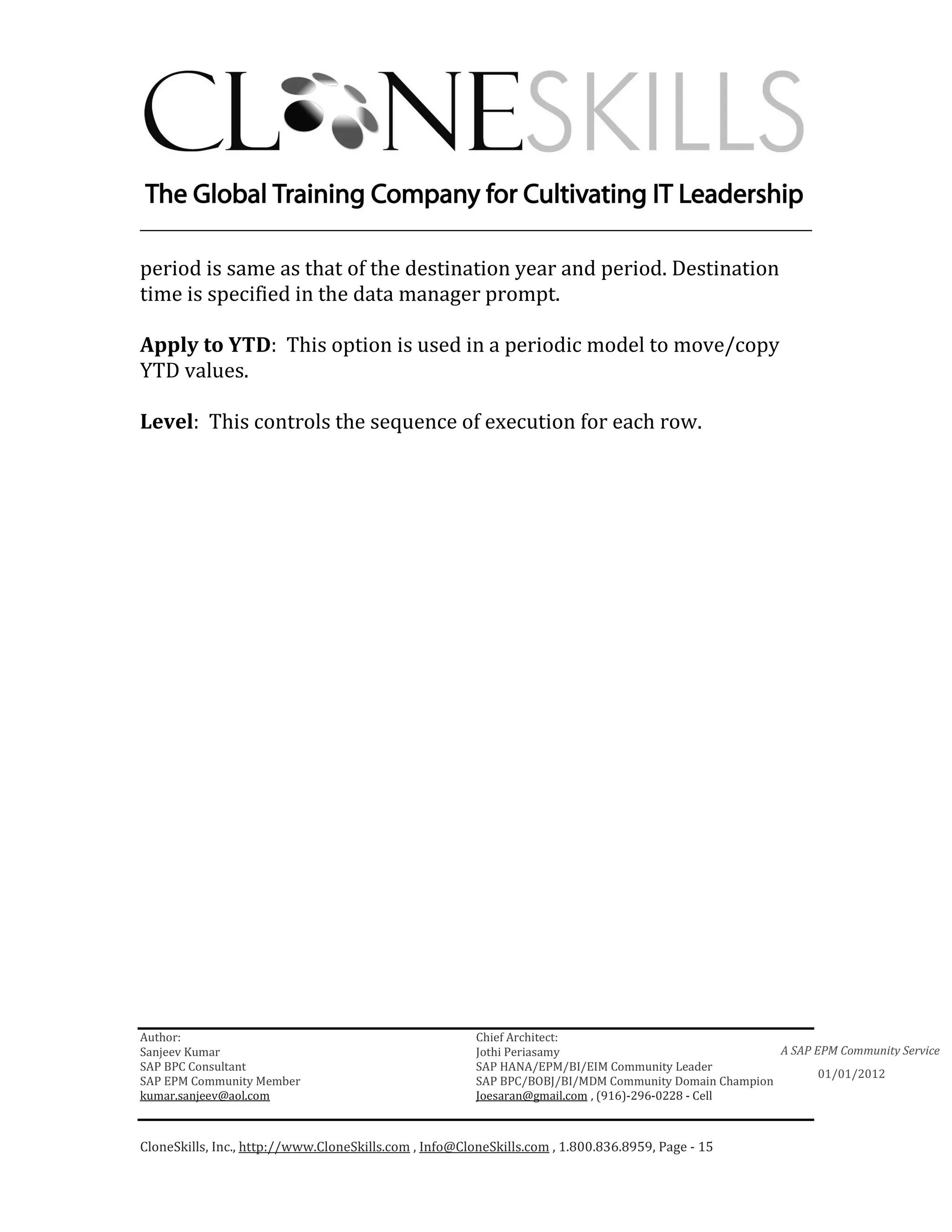 ________________________________________________________________________

period is same as that of the destination year and period. Destination
time is specified in the data manager prompt.

Apply to YTD: This option is used in a periodic model to move/copy
YTD values.

Level: This controls the sequence of execution for each row.




Author:                                                 Chief Architect:
Sanjeev Kumar                                           Jothi Periasamy                               A SAP EPM Community Service
SAP BPC Consultant                                      SAP HANA/EPM/BI/EIM Community Leader
                                                                                                             01/01/2012
SAP EPM Community Member                                SAP BPC/BOBJ/BI/MDM Community Domain Champion
kumar.sanjeev@aol.com                                   Joesaran@gmail.com , (916)-296-0228 - Cell



CloneSkills, Inc., http://www.CloneSkills.com , Info@CloneSkills.com , 1.800.836.8959, Page - 15
 