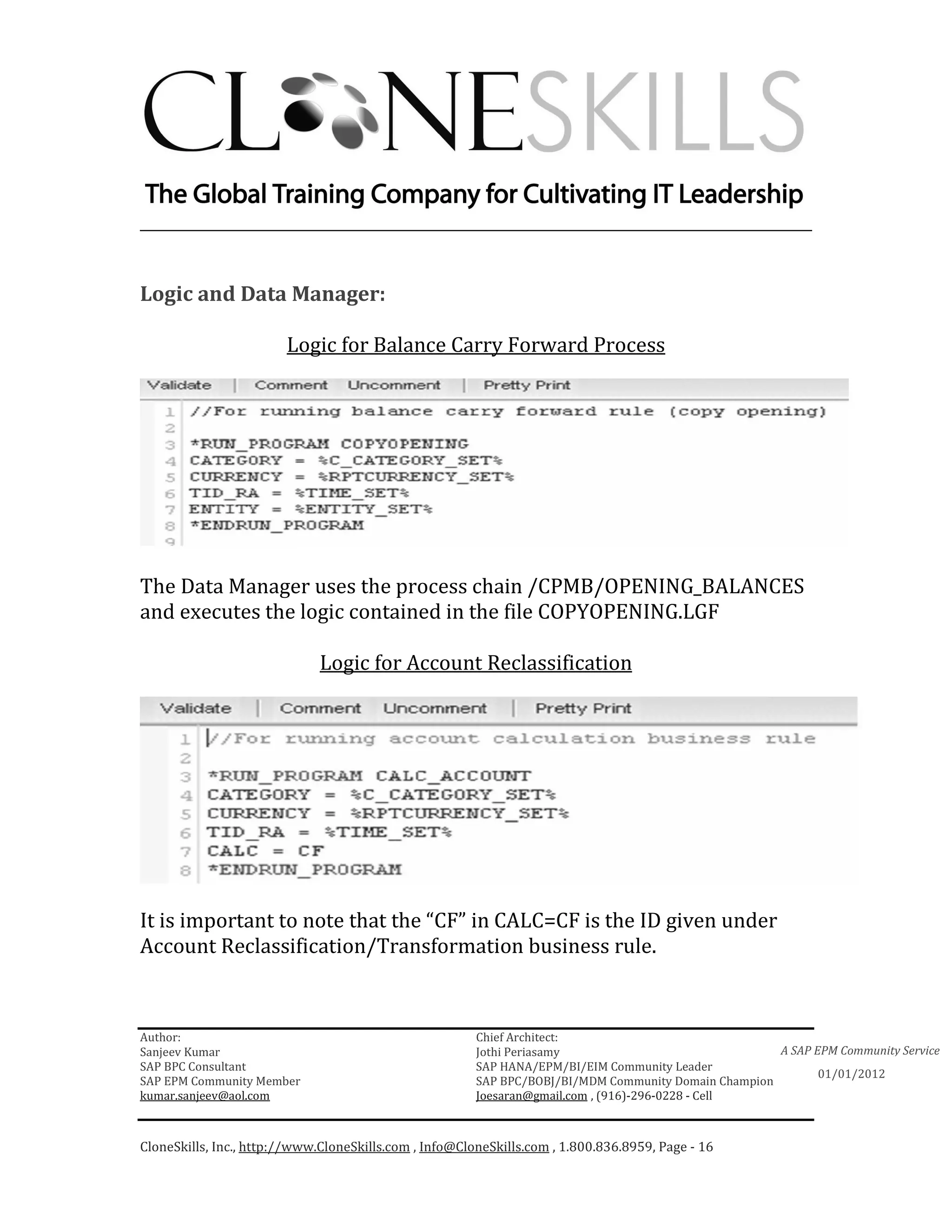 ________________________________________________________________________


Logic and Data Manager:

                        Logic for Balance Carry Forward Process




The Data Manager uses the process chain /CPMB/OPENING_BALANCES
and executes the logic contained in the file COPYOPENING.LGF

                              Logic for Account Reclassification




It is important to note that the “CF” in CALC=CF is the ID given under
Account Reclassification/Transformation business rule.



Author:                                                 Chief Architect:
Sanjeev Kumar                                           Jothi Periasamy                               A SAP EPM Community Service
SAP BPC Consultant                                      SAP HANA/EPM/BI/EIM Community Leader
                                                                                                             01/01/2012
SAP EPM Community Member                                SAP BPC/BOBJ/BI/MDM Community Domain Champion
kumar.sanjeev@aol.com                                   Joesaran@gmail.com , (916)-296-0228 - Cell



CloneSkills, Inc., http://www.CloneSkills.com , Info@CloneSkills.com , 1.800.836.8959, Page - 16
 