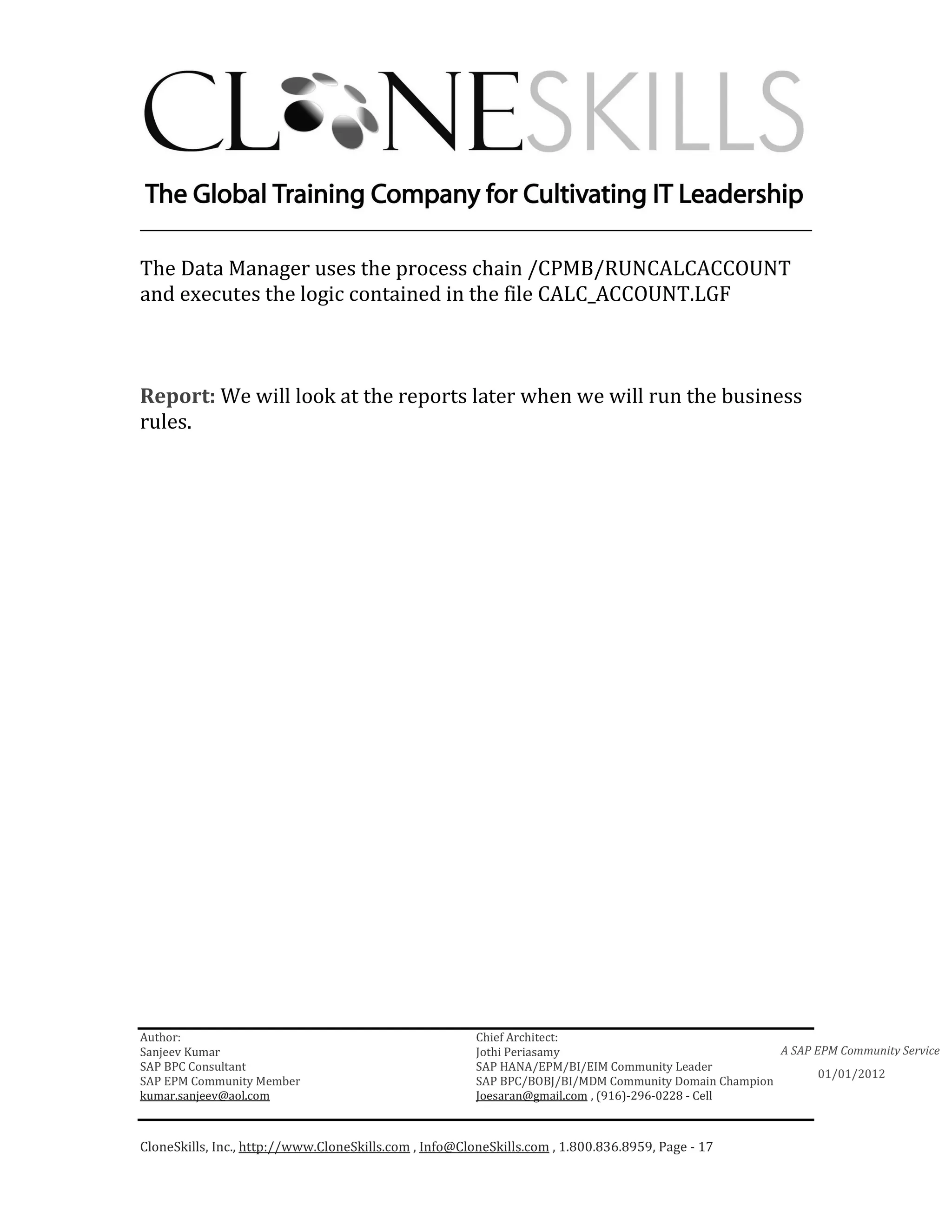 ________________________________________________________________________

The Data Manager uses the process chain /CPMB/RUNCALCACCOUNT
and executes the logic contained in the file CALC_ACCOUNT.LGF



Report: We will look at the reports later when we will run the business
rules.




Author:                                                 Chief Architect:
Sanjeev Kumar                                           Jothi Periasamy                               A SAP EPM Community Service
SAP BPC Consultant                                      SAP HANA/EPM/BI/EIM Community Leader
                                                                                                             01/01/2012
SAP EPM Community Member                                SAP BPC/BOBJ/BI/MDM Community Domain Champion
kumar.sanjeev@aol.com                                   Joesaran@gmail.com , (916)-296-0228 - Cell



CloneSkills, Inc., http://www.CloneSkills.com , Info@CloneSkills.com , 1.800.836.8959, Page - 17
 