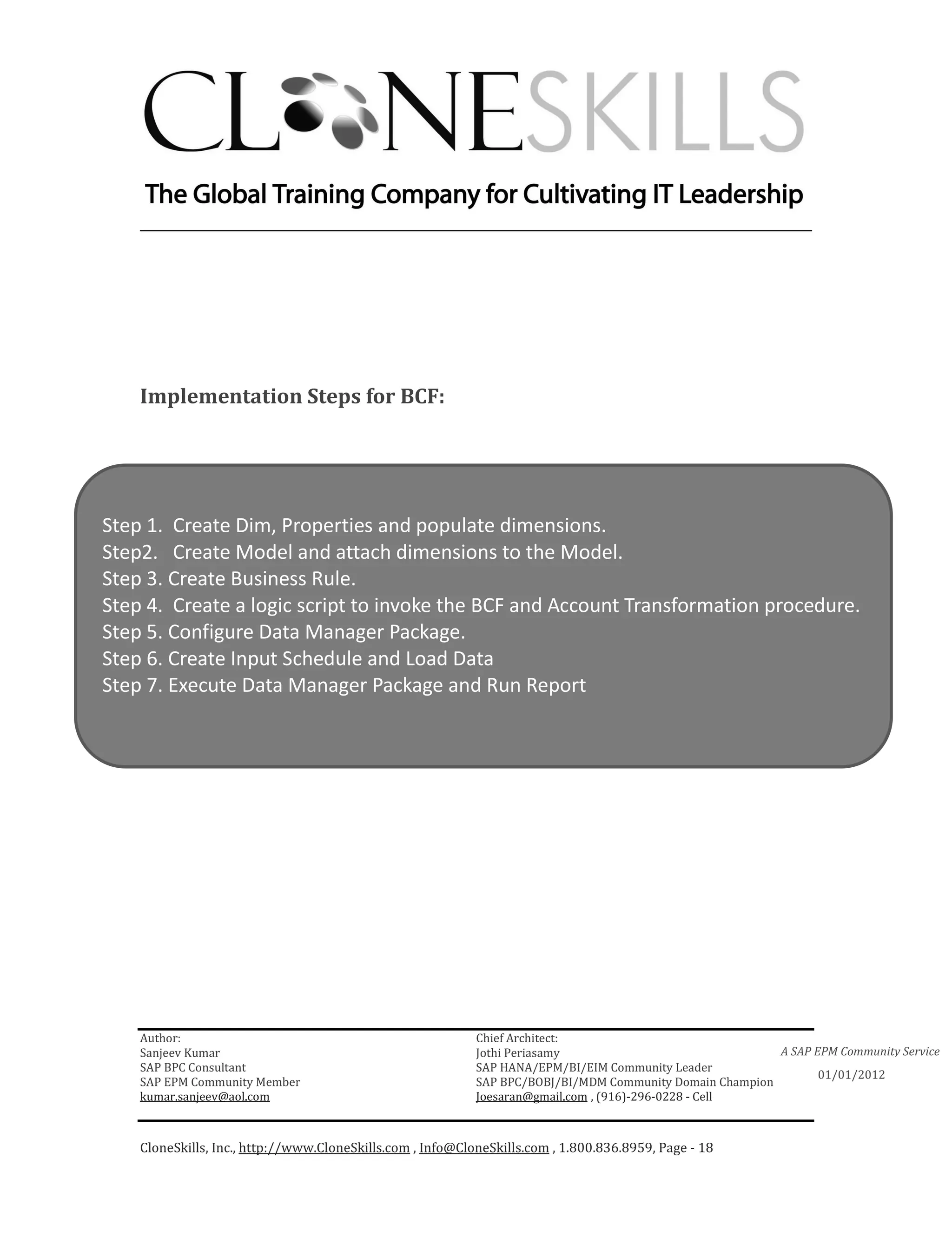 ________________________________________________________________________




    Implementation Steps for BCF:




Step 1. Create Dim, Properties and populate dimensions.
Step2. Create Model and attach dimensions to the Model.
Step 3. Create Business Rule.
Step 4. Create a logic script to invoke the BCF and Account Transformation procedure.
Step 5. Configure Data Manager Package.
Step 6. Create Input Schedule and Load Data
Step 7. Execute Data Manager Package and Run Report




    Author:                                                 Chief Architect:
    Sanjeev Kumar                                           Jothi Periasamy                               A SAP EPM Community Service
    SAP BPC Consultant                                      SAP HANA/EPM/BI/EIM Community Leader
                                                                                                                 01/01/2012
    SAP EPM Community Member                                SAP BPC/BOBJ/BI/MDM Community Domain Champion
    kumar.sanjeev@aol.com                                   Joesaran@gmail.com , (916)-296-0228 - Cell



    CloneSkills, Inc., http://www.CloneSkills.com , Info@CloneSkills.com , 1.800.836.8959, Page - 18
 