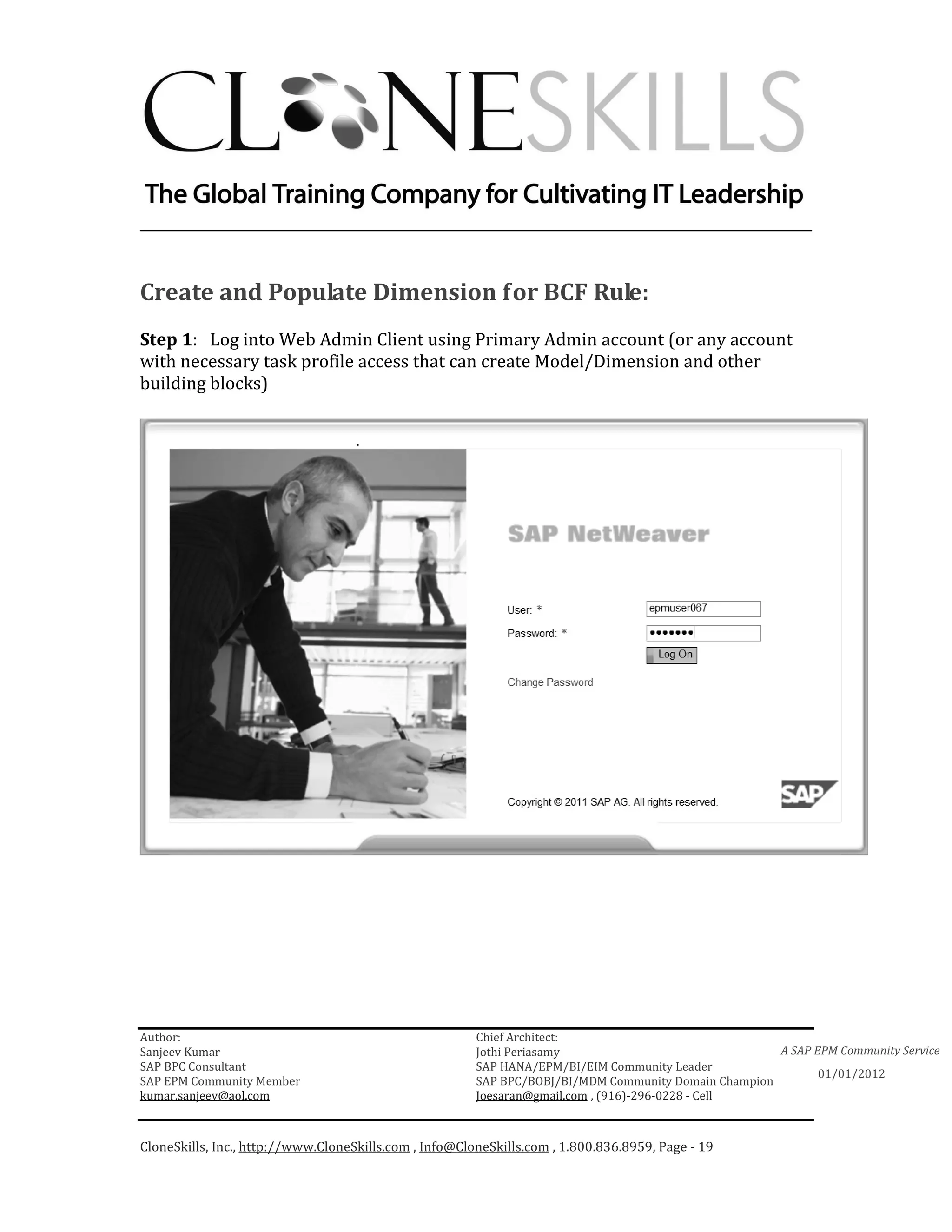 ________________________________________________________________________


Create and Populate Dimension for BCF Rule:
Step 1: Log into Web Admin Client using Primary Admin account (or any account
with necessary task profile access that can create Model/Dimension and other
building blocks)




Author:                                                 Chief Architect:
Sanjeev Kumar                                           Jothi Periasamy                               A SAP EPM Community Service
SAP BPC Consultant                                      SAP HANA/EPM/BI/EIM Community Leader
                                                                                                             01/01/2012
SAP EPM Community Member                                SAP BPC/BOBJ/BI/MDM Community Domain Champion
kumar.sanjeev@aol.com                                   Joesaran@gmail.com , (916)-296-0228 - Cell



CloneSkills, Inc., http://www.CloneSkills.com , Info@CloneSkills.com , 1.800.836.8959, Page - 19
 