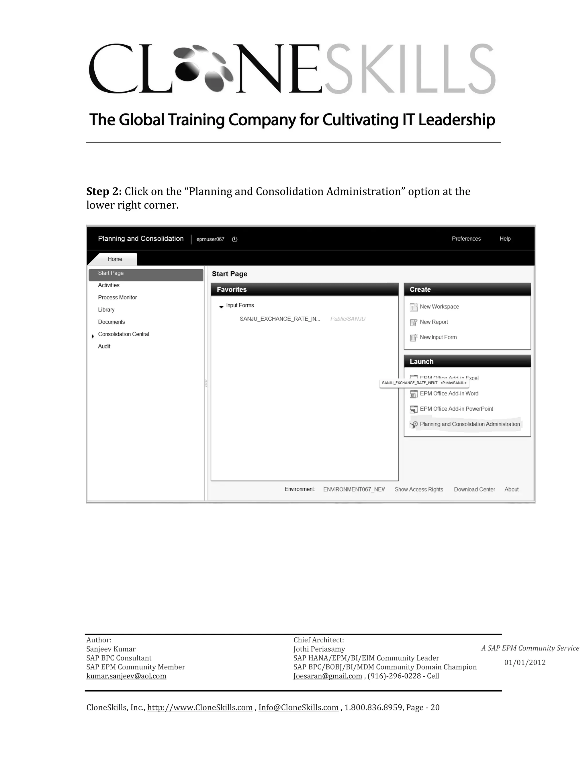 ________________________________________________________________________



Step 2: Click on the “Planning and Consolidation Administration” option at the
lower right corner.




Author:                                                 Chief Architect:
Sanjeev Kumar                                           Jothi Periasamy                               A SAP EPM Community Service
SAP BPC Consultant                                      SAP HANA/EPM/BI/EIM Community Leader
                                                                                                             01/01/2012
SAP EPM Community Member                                SAP BPC/BOBJ/BI/MDM Community Domain Champion
kumar.sanjeev@aol.com                                   Joesaran@gmail.com , (916)-296-0228 - Cell



CloneSkills, Inc., http://www.CloneSkills.com , Info@CloneSkills.com , 1.800.836.8959, Page - 20
 