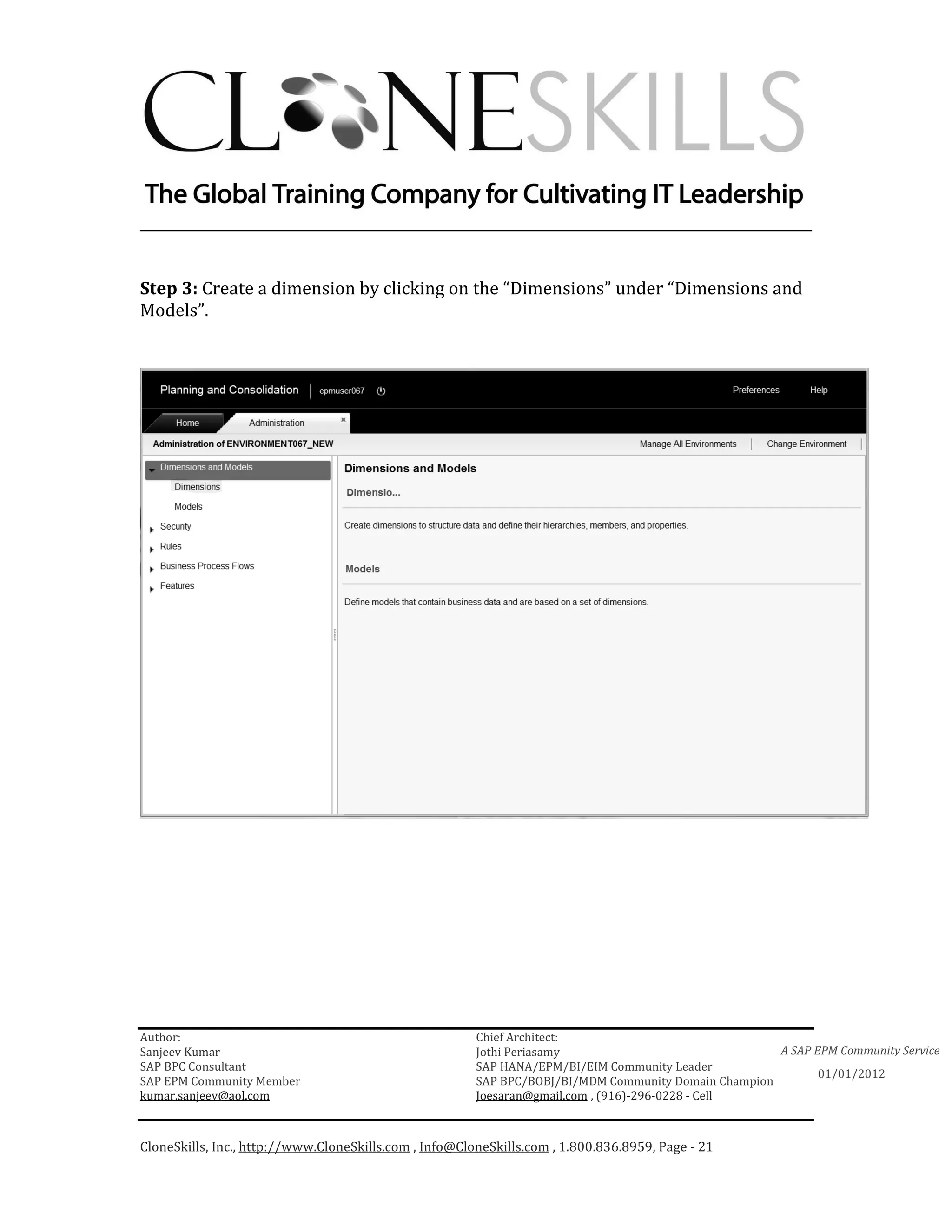 ________________________________________________________________________


Step 3: Create a dimension by clicking on the “Dimensions” under “Dimensions and
Models”.




Author:                                                 Chief Architect:
Sanjeev Kumar                                           Jothi Periasamy                               A SAP EPM Community Service
SAP BPC Consultant                                      SAP HANA/EPM/BI/EIM Community Leader
                                                                                                             01/01/2012
SAP EPM Community Member                                SAP BPC/BOBJ/BI/MDM Community Domain Champion
kumar.sanjeev@aol.com                                   Joesaran@gmail.com , (916)-296-0228 - Cell



CloneSkills, Inc., http://www.CloneSkills.com , Info@CloneSkills.com , 1.800.836.8959, Page - 21
 
