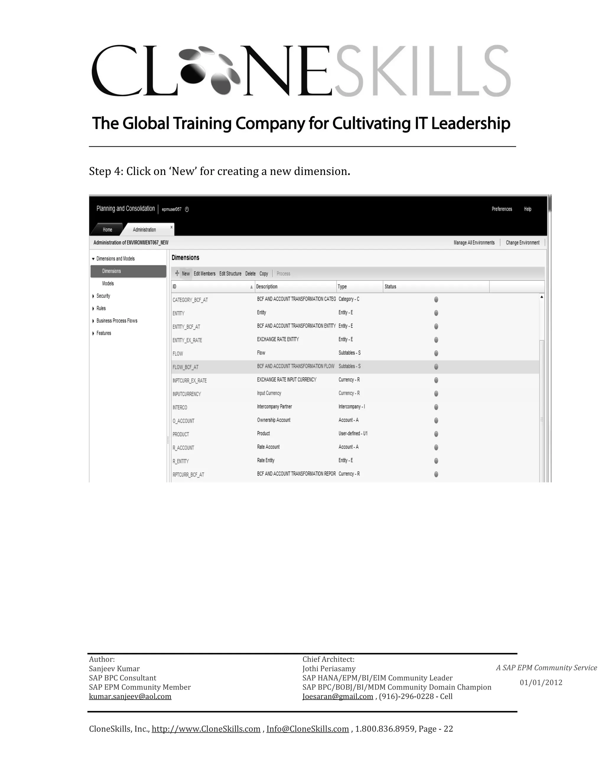 ________________________________________________________________________

Step 4: Click on ‘New’ for creating a new dimension.




Author:                                                 Chief Architect:
Sanjeev Kumar                                           Jothi Periasamy                               A SAP EPM Community Service
SAP BPC Consultant                                      SAP HANA/EPM/BI/EIM Community Leader
                                                                                                             01/01/2012
SAP EPM Community Member                                SAP BPC/BOBJ/BI/MDM Community Domain Champion
kumar.sanjeev@aol.com                                   Joesaran@gmail.com , (916)-296-0228 - Cell



CloneSkills, Inc., http://www.CloneSkills.com , Info@CloneSkills.com , 1.800.836.8959, Page - 22
 