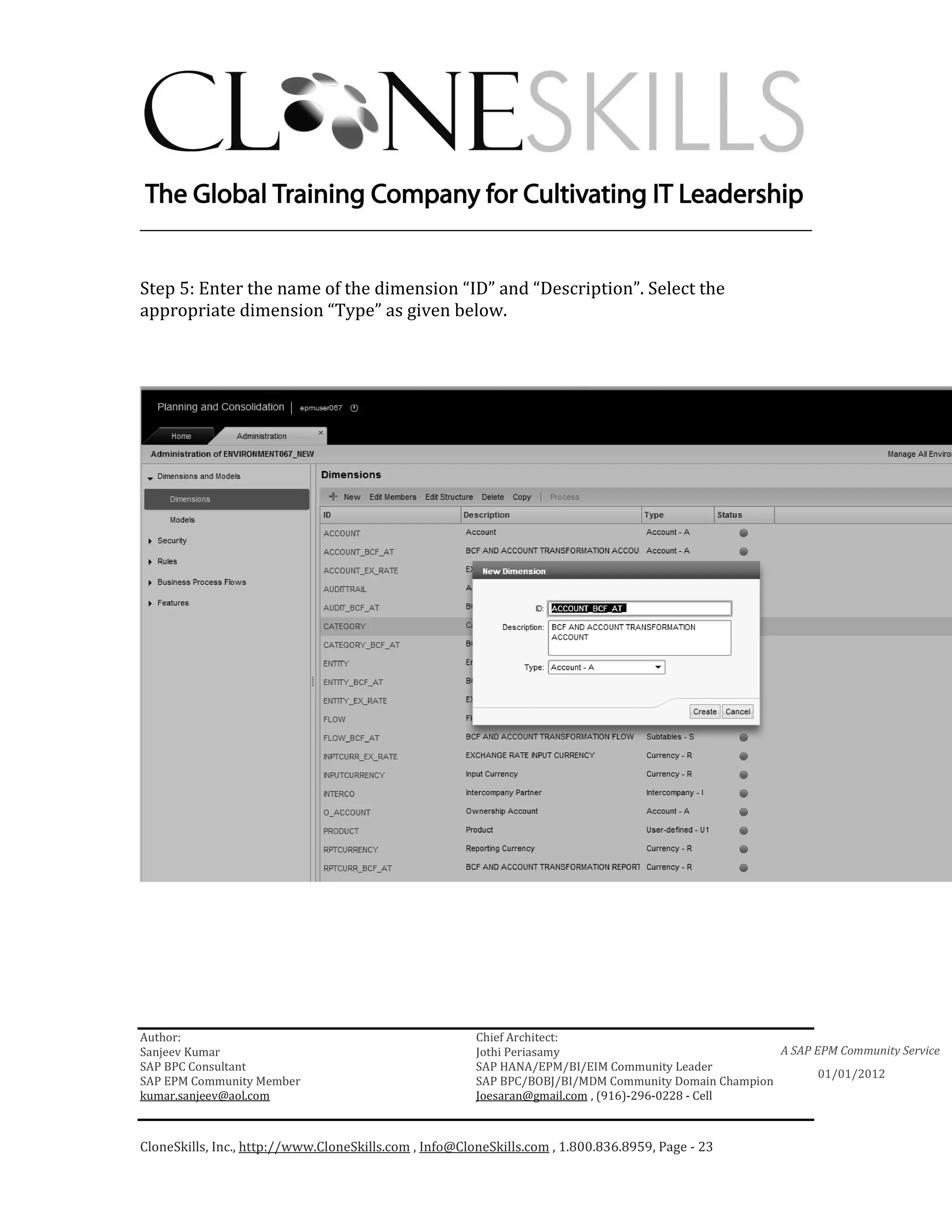 ________________________________________________________________________


Step 5: Enter the name of the dimension “ID” and “Description”. Select the
appropriate dimension “Type” as given below.




Author:                                                 Chief Architect:
Sanjeev Kumar                                           Jothi Periasamy                               A SAP EPM Community Service
SAP BPC Consultant                                      SAP HANA/EPM/BI/EIM Community Leader
                                                                                                             01/01/2012
SAP EPM Community Member                                SAP BPC/BOBJ/BI/MDM Community Domain Champion
kumar.sanjeev@aol.com                                   Joesaran@gmail.com , (916)-296-0228 - Cell



CloneSkills, Inc., http://www.CloneSkills.com , Info@CloneSkills.com , 1.800.836.8959, Page - 23
 