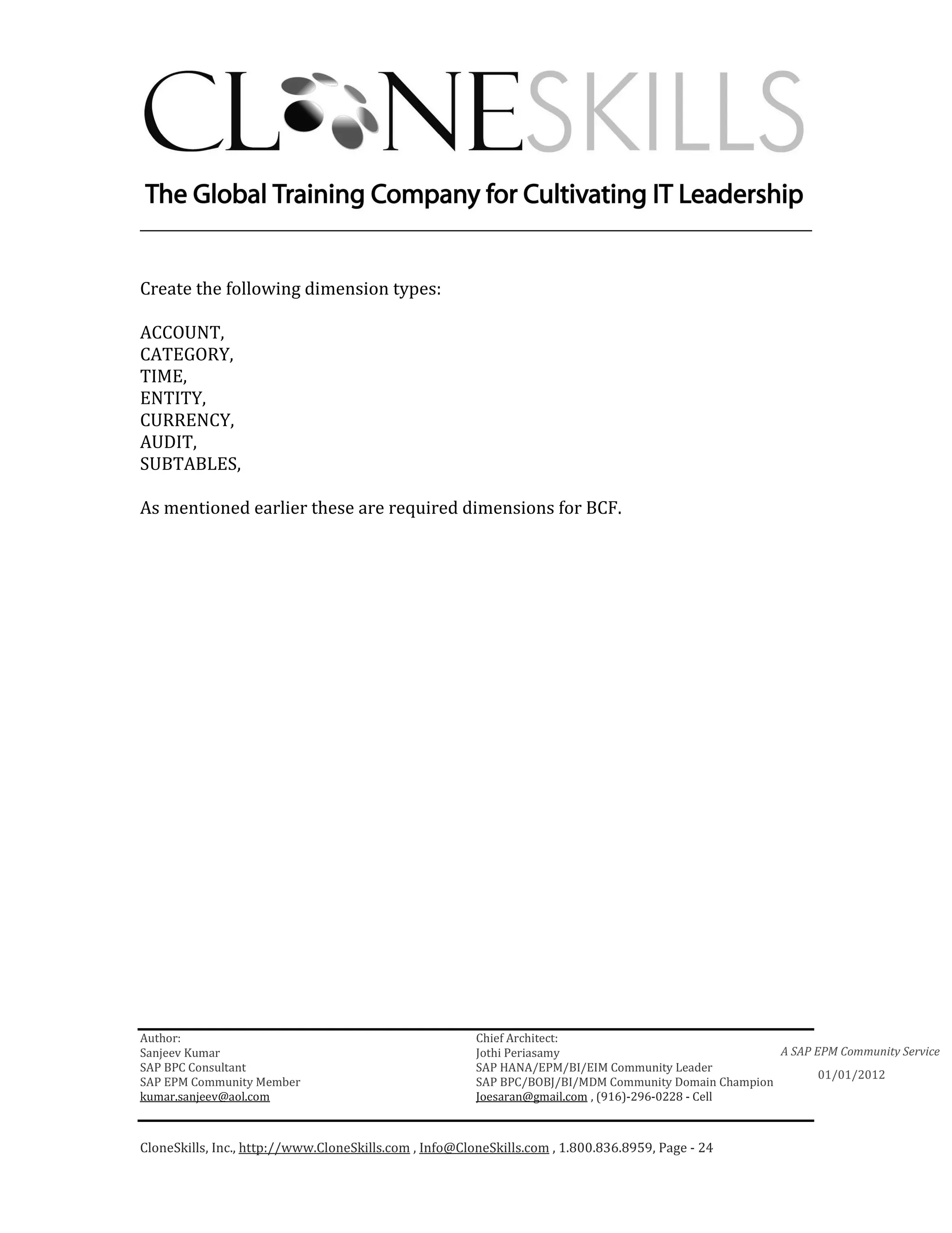 ________________________________________________________________________


Create the following dimension types:

ACCOUNT,
CATEGORY,
TIME,
ENTITY,
CURRENCY,
AUDIT,
SUBTABLES,

As mentioned earlier these are required dimensions for BCF.




Author:                                                 Chief Architect:
Sanjeev Kumar                                           Jothi Periasamy                               A SAP EPM Community Service
SAP BPC Consultant                                      SAP HANA/EPM/BI/EIM Community Leader
                                                                                                             01/01/2012
SAP EPM Community Member                                SAP BPC/BOBJ/BI/MDM Community Domain Champion
kumar.sanjeev@aol.com                                   Joesaran@gmail.com , (916)-296-0228 - Cell



CloneSkills, Inc., http://www.CloneSkills.com , Info@CloneSkills.com , 1.800.836.8959, Page - 24
 