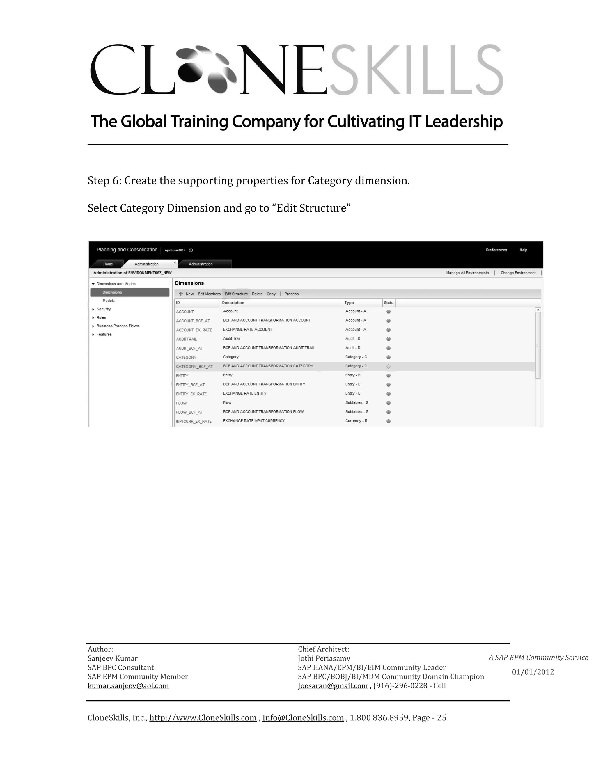 ________________________________________________________________________


Step 6: Create the supporting properties for Category dimension.

Select Category Dimension and go to “Edit Structure”




Author:                                                 Chief Architect:
Sanjeev Kumar                                           Jothi Periasamy                               A SAP EPM Community Service
SAP BPC Consultant                                      SAP HANA/EPM/BI/EIM Community Leader
                                                                                                             01/01/2012
SAP EPM Community Member                                SAP BPC/BOBJ/BI/MDM Community Domain Champion
kumar.sanjeev@aol.com                                   Joesaran@gmail.com , (916)-296-0228 - Cell



CloneSkills, Inc., http://www.CloneSkills.com , Info@CloneSkills.com , 1.800.836.8959, Page - 25
 