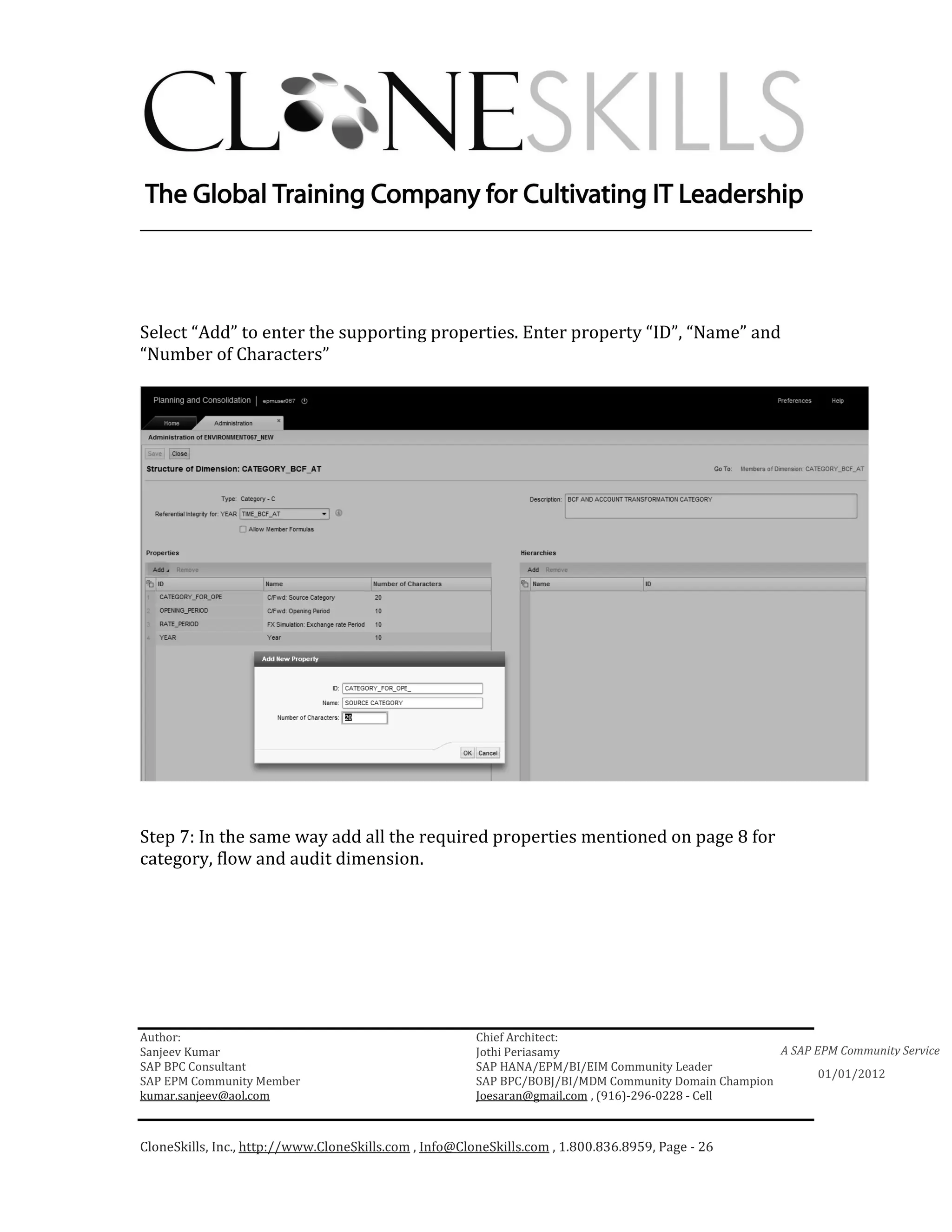 ________________________________________________________________________




Select “Add” to enter the supporting properties. Enter property “ID”, “Name” and
“Number of Characters”




Step 7: In the same way add all the required properties mentioned on page 8 for
category, flow and audit dimension.




Author:                                                 Chief Architect:
Sanjeev Kumar                                           Jothi Periasamy                               A SAP EPM Community Service
SAP BPC Consultant                                      SAP HANA/EPM/BI/EIM Community Leader
                                                                                                             01/01/2012
SAP EPM Community Member                                SAP BPC/BOBJ/BI/MDM Community Domain Champion
kumar.sanjeev@aol.com                                   Joesaran@gmail.com , (916)-296-0228 - Cell



CloneSkills, Inc., http://www.CloneSkills.com , Info@CloneSkills.com , 1.800.836.8959, Page - 26
 
