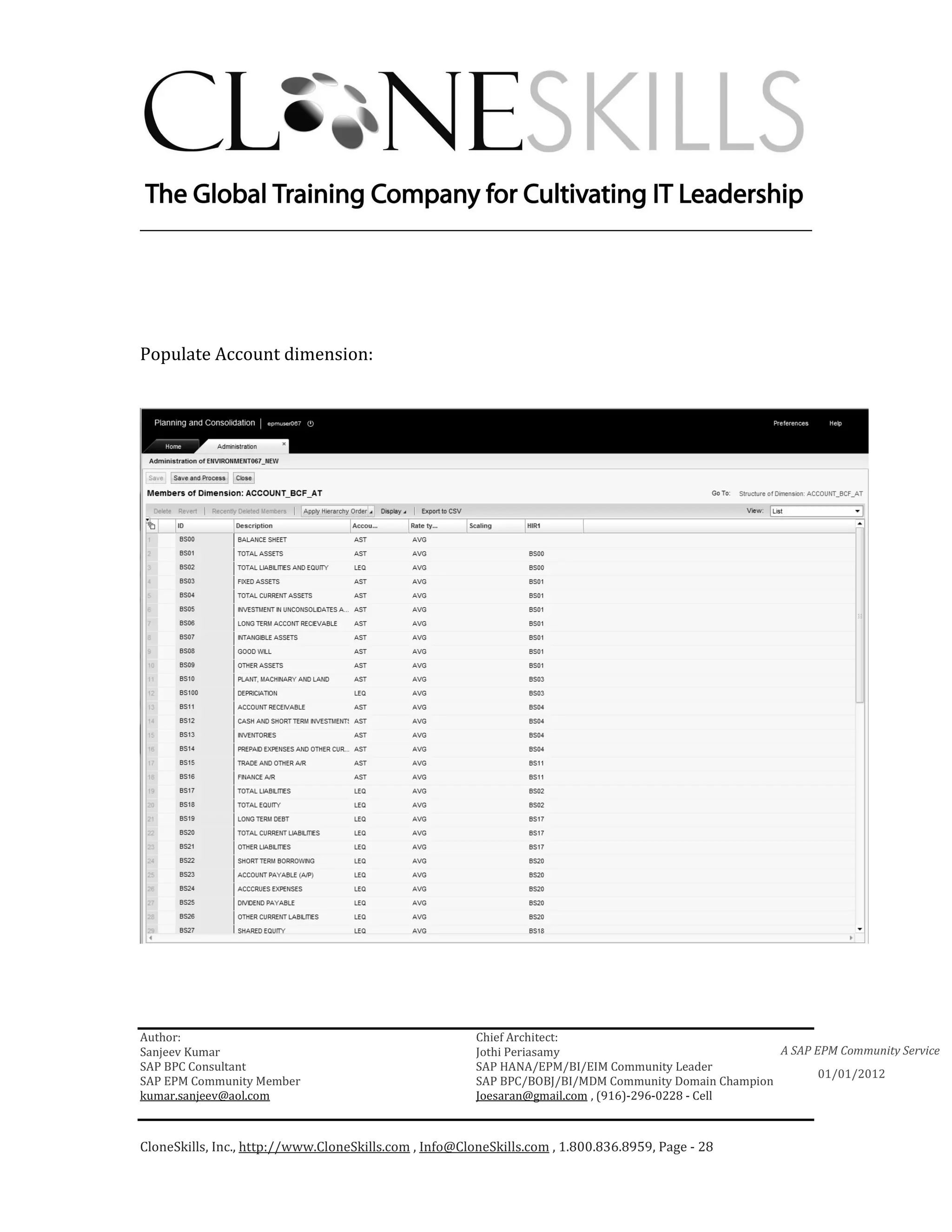 ________________________________________________________________________




Populate Account dimension:




Author:                                                 Chief Architect:
Sanjeev Kumar                                           Jothi Periasamy                               A SAP EPM Community Service
SAP BPC Consultant                                      SAP HANA/EPM/BI/EIM Community Leader
                                                                                                             01/01/2012
SAP EPM Community Member                                SAP BPC/BOBJ/BI/MDM Community Domain Champion
kumar.sanjeev@aol.com                                   Joesaran@gmail.com , (916)-296-0228 - Cell



CloneSkills, Inc., http://www.CloneSkills.com , Info@CloneSkills.com , 1.800.836.8959, Page - 28
 