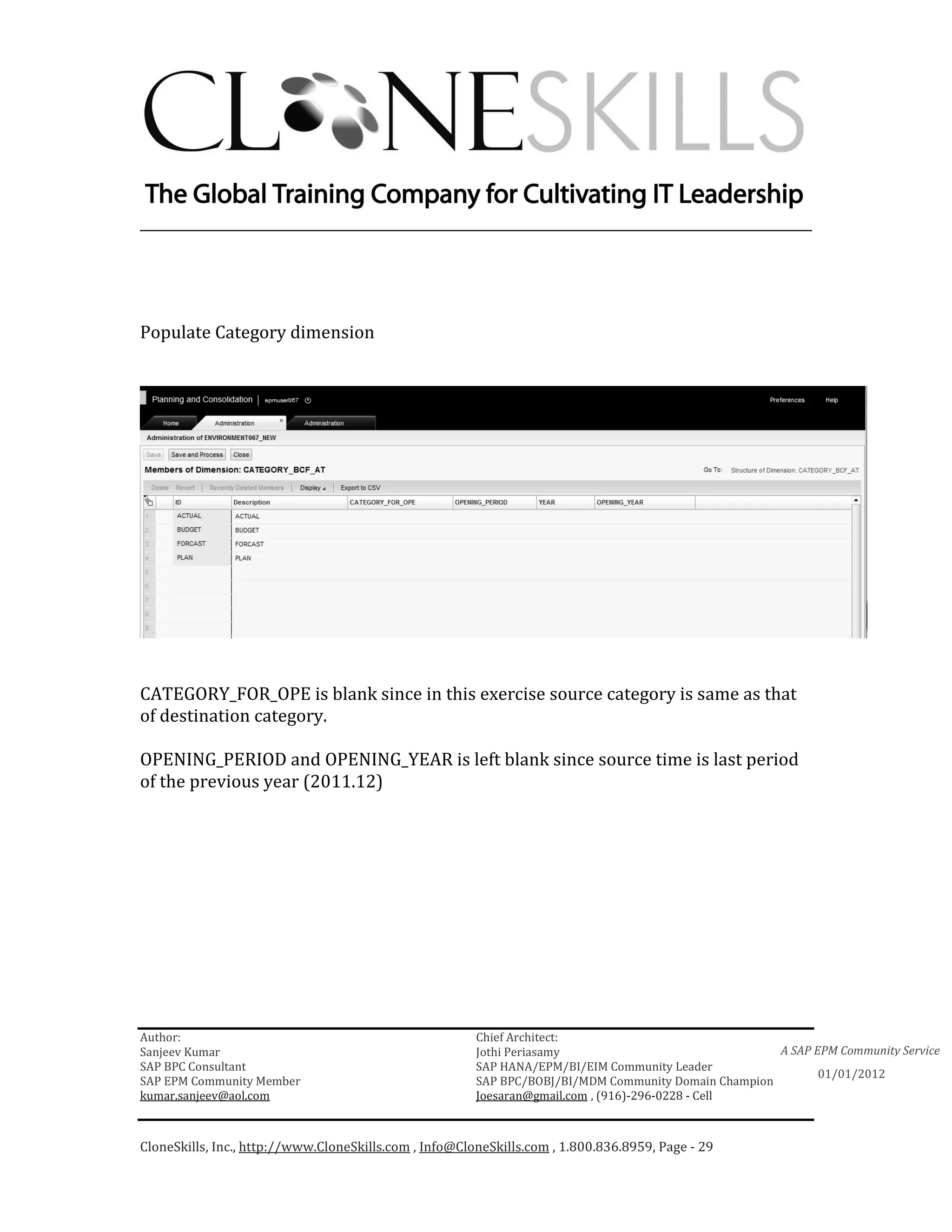 ________________________________________________________________________




Populate Category dimension




CATEGORY_FOR_OPE is blank since in this exercise source category is same as that
of destination category.

OPENING_PERIOD and OPENING_YEAR is left blank since source time is last period
of the previous year (2011.12)




Author:                                                 Chief Architect:
Sanjeev Kumar                                           Jothi Periasamy                               A SAP EPM Community Service
SAP BPC Consultant                                      SAP HANA/EPM/BI/EIM Community Leader
                                                                                                             01/01/2012
SAP EPM Community Member                                SAP BPC/BOBJ/BI/MDM Community Domain Champion
kumar.sanjeev@aol.com                                   Joesaran@gmail.com , (916)-296-0228 - Cell



CloneSkills, Inc., http://www.CloneSkills.com , Info@CloneSkills.com , 1.800.836.8959, Page - 29
 