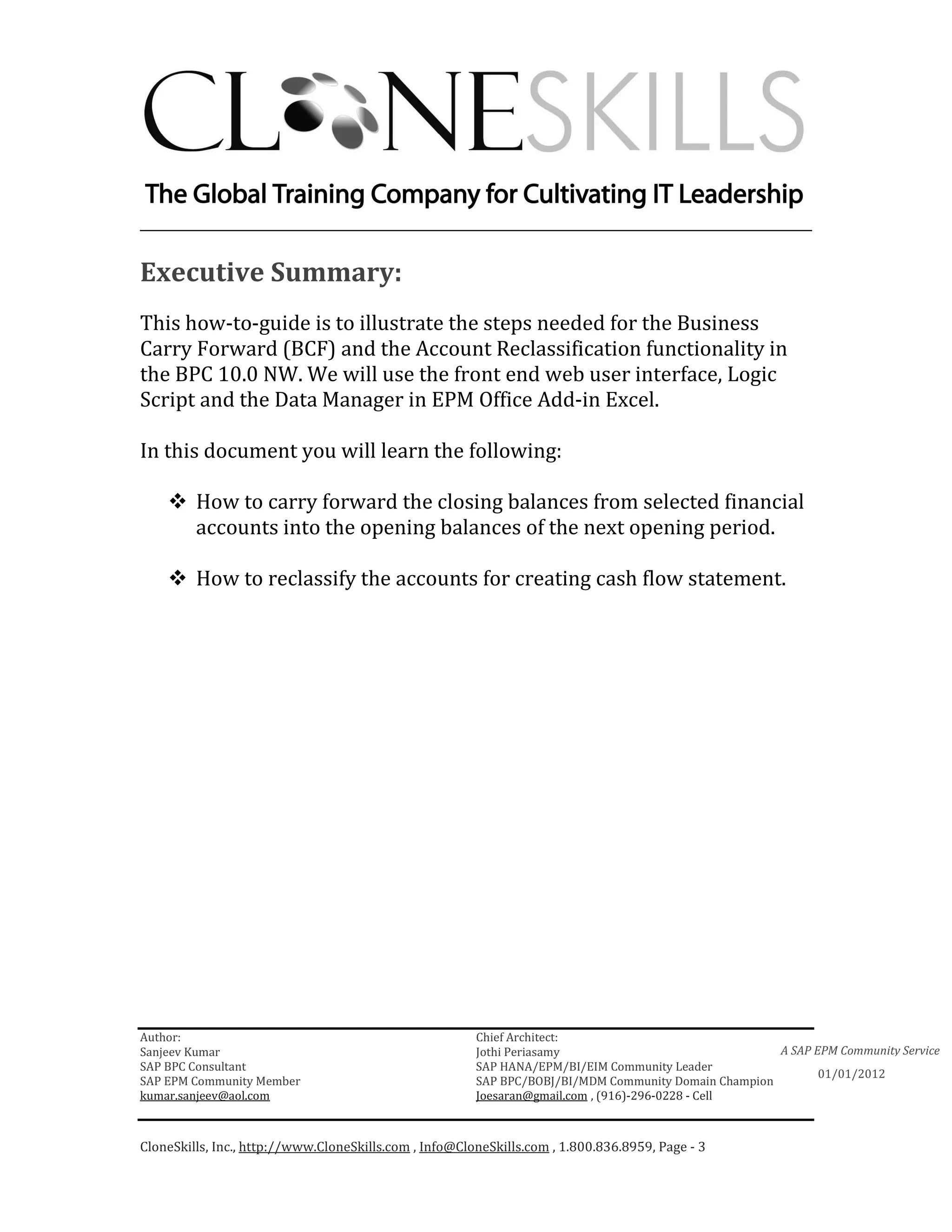 ________________________________________________________________________

Executive Summary:
This how-to-guide is to illustrate the steps needed for the Business
Carry Forward (BCF) and the Account Reclassification functionality in
the BPC 10.0 NW. We will use the front end web user interface, Logic
Script and the Data Manager in EPM Office Add-in Excel.

In this document you will learn the following:

         How to carry forward the closing balances from selected financial
         accounts into the opening balances of the next opening period.

         How to reclassify the accounts for creating cash flow statement.




Author:                                                 Chief Architect:
Sanjeev Kumar                                           Jothi Periasamy                               A SAP EPM Community Service
SAP BPC Consultant                                      SAP HANA/EPM/BI/EIM Community Leader
                                                                                                             01/01/2012
SAP EPM Community Member                                SAP BPC/BOBJ/BI/MDM Community Domain Champion
kumar.sanjeev@aol.com                                   Joesaran@gmail.com , (916)-296-0228 - Cell



CloneSkills, Inc., http://www.CloneSkills.com , Info@CloneSkills.com , 1.800.836.8959, Page - 3
 