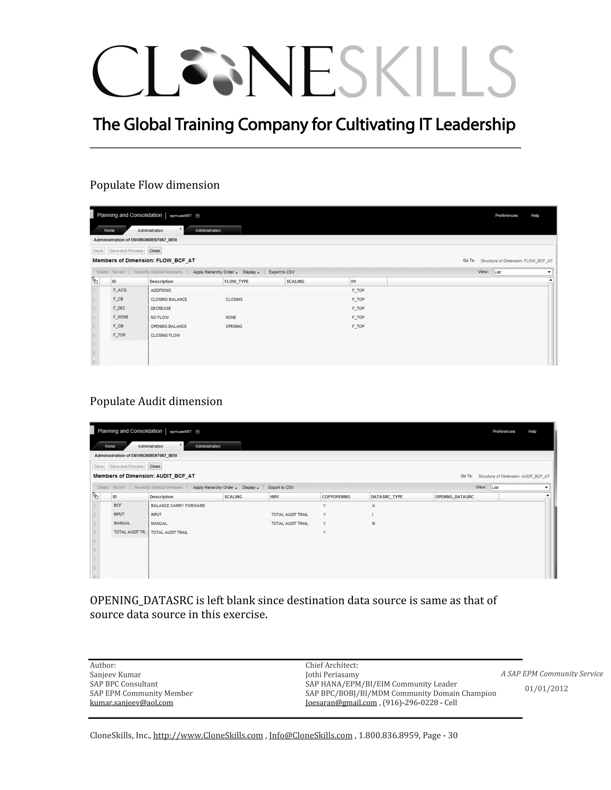 ________________________________________________________________________


Populate Flow dimension




Populate Audit dimension




OPENING_DATASRC is left blank since destination data source is same as that of
source data source in this exercise.



Author:                                                 Chief Architect:
Sanjeev Kumar                                           Jothi Periasamy                               A SAP EPM Community Service
SAP BPC Consultant                                      SAP HANA/EPM/BI/EIM Community Leader
                                                                                                             01/01/2012
SAP EPM Community Member                                SAP BPC/BOBJ/BI/MDM Community Domain Champion
kumar.sanjeev@aol.com                                   Joesaran@gmail.com , (916)-296-0228 - Cell



CloneSkills, Inc., http://www.CloneSkills.com , Info@CloneSkills.com , 1.800.836.8959, Page - 30
 