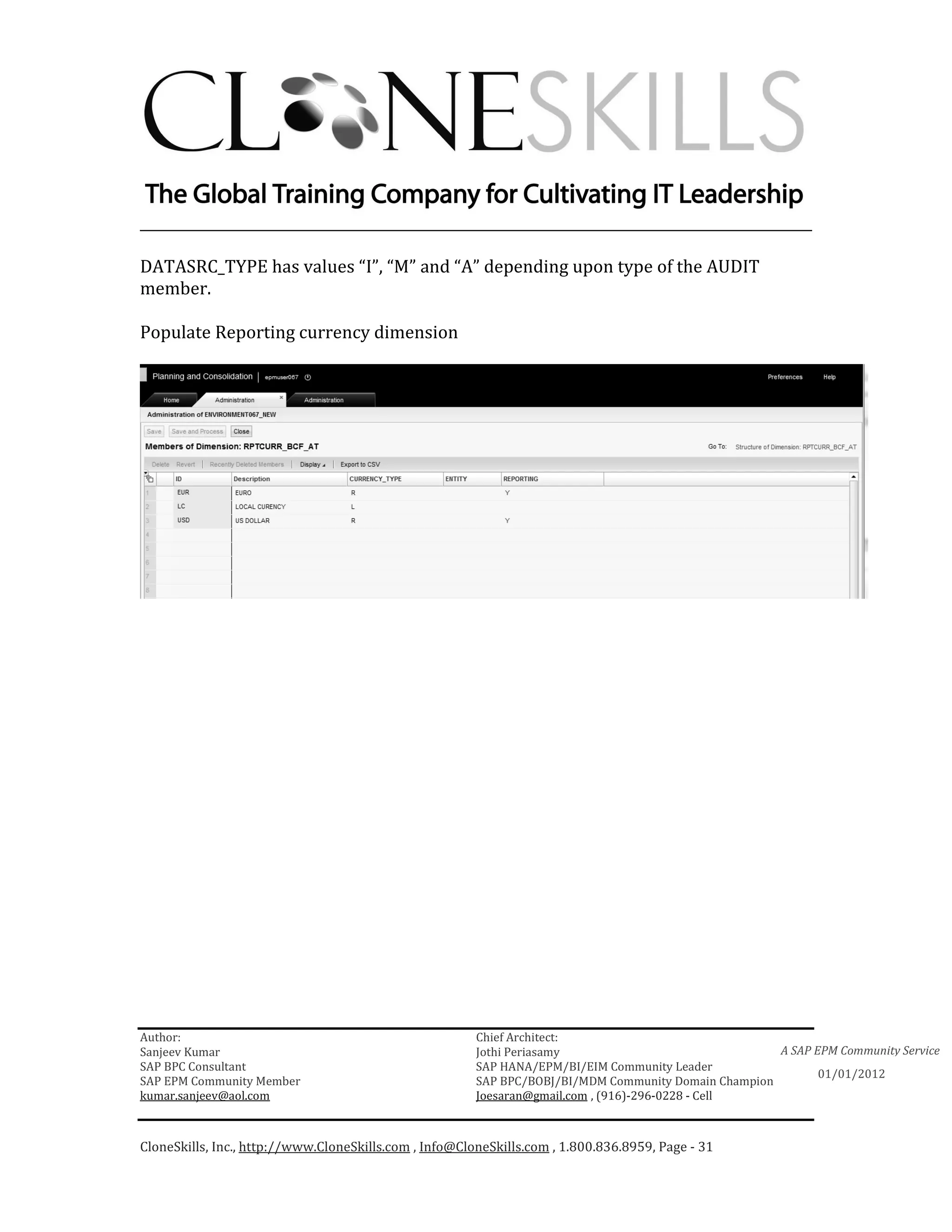 ________________________________________________________________________

DATASRC_TYPE has values “I”, “M” and “A” depending upon type of the AUDIT
member.

Populate Reporting currency dimension




Author:                                                 Chief Architect:
Sanjeev Kumar                                           Jothi Periasamy                               A SAP EPM Community Service
SAP BPC Consultant                                      SAP HANA/EPM/BI/EIM Community Leader
                                                                                                             01/01/2012
SAP EPM Community Member                                SAP BPC/BOBJ/BI/MDM Community Domain Champion
kumar.sanjeev@aol.com                                   Joesaran@gmail.com , (916)-296-0228 - Cell



CloneSkills, Inc., http://www.CloneSkills.com , Info@CloneSkills.com , 1.800.836.8959, Page - 31
 