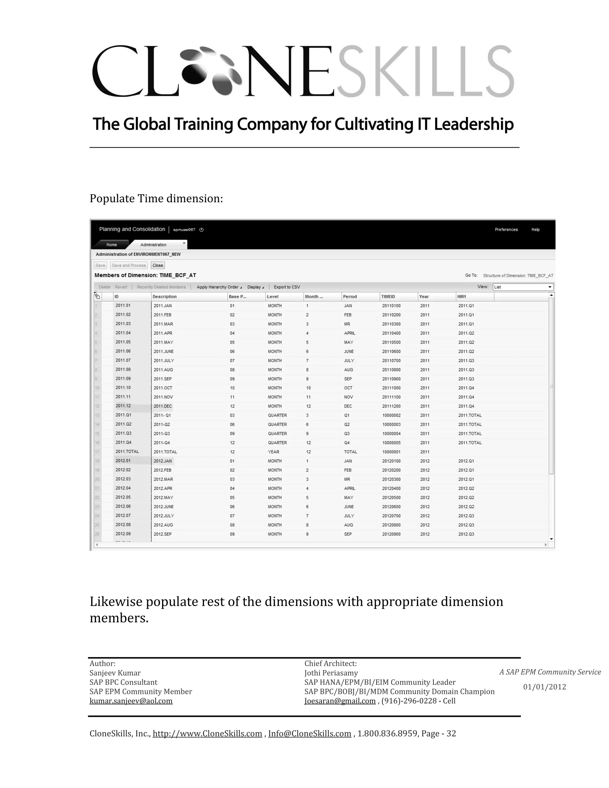 ________________________________________________________________________



Populate Time dimension:




Likewise populate rest of the dimensions with appropriate dimension
members.


Author:                                                 Chief Architect:
Sanjeev Kumar                                           Jothi Periasamy                               A SAP EPM Community Service
SAP BPC Consultant                                      SAP HANA/EPM/BI/EIM Community Leader
                                                                                                             01/01/2012
SAP EPM Community Member                                SAP BPC/BOBJ/BI/MDM Community Domain Champion
kumar.sanjeev@aol.com                                   Joesaran@gmail.com , (916)-296-0228 - Cell



CloneSkills, Inc., http://www.CloneSkills.com , Info@CloneSkills.com , 1.800.836.8959, Page - 32
 