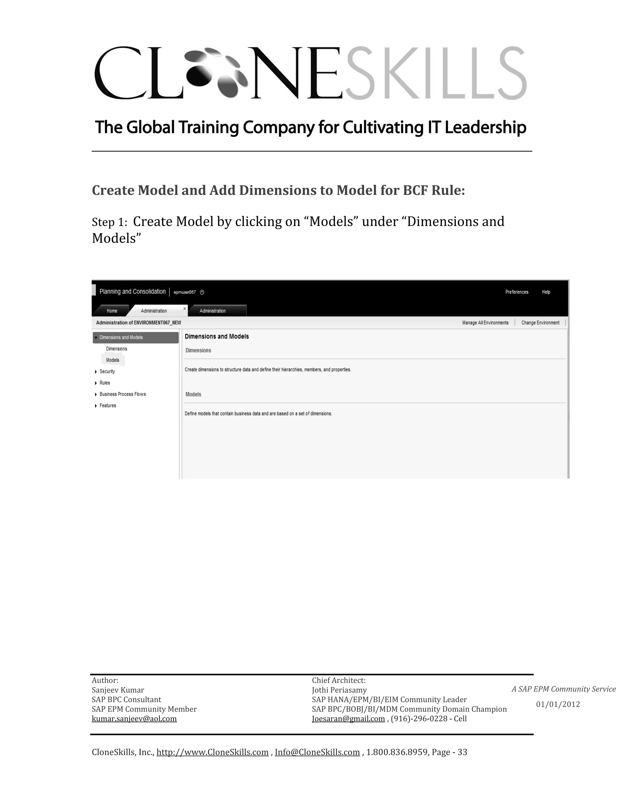 ________________________________________________________________________


Create Model and Add Dimensions to Model for BCF Rule:

Step 1: Create Model by clicking on “Models” under “Dimensions and
Models”




Author:                                                 Chief Architect:
Sanjeev Kumar                                           Jothi Periasamy                               A SAP EPM Community Service
SAP BPC Consultant                                      SAP HANA/EPM/BI/EIM Community Leader
                                                                                                             01/01/2012
SAP EPM Community Member                                SAP BPC/BOBJ/BI/MDM Community Domain Champion
kumar.sanjeev@aol.com                                   Joesaran@gmail.com , (916)-296-0228 - Cell



CloneSkills, Inc., http://www.CloneSkills.com , Info@CloneSkills.com , 1.800.836.8959, Page - 33
 