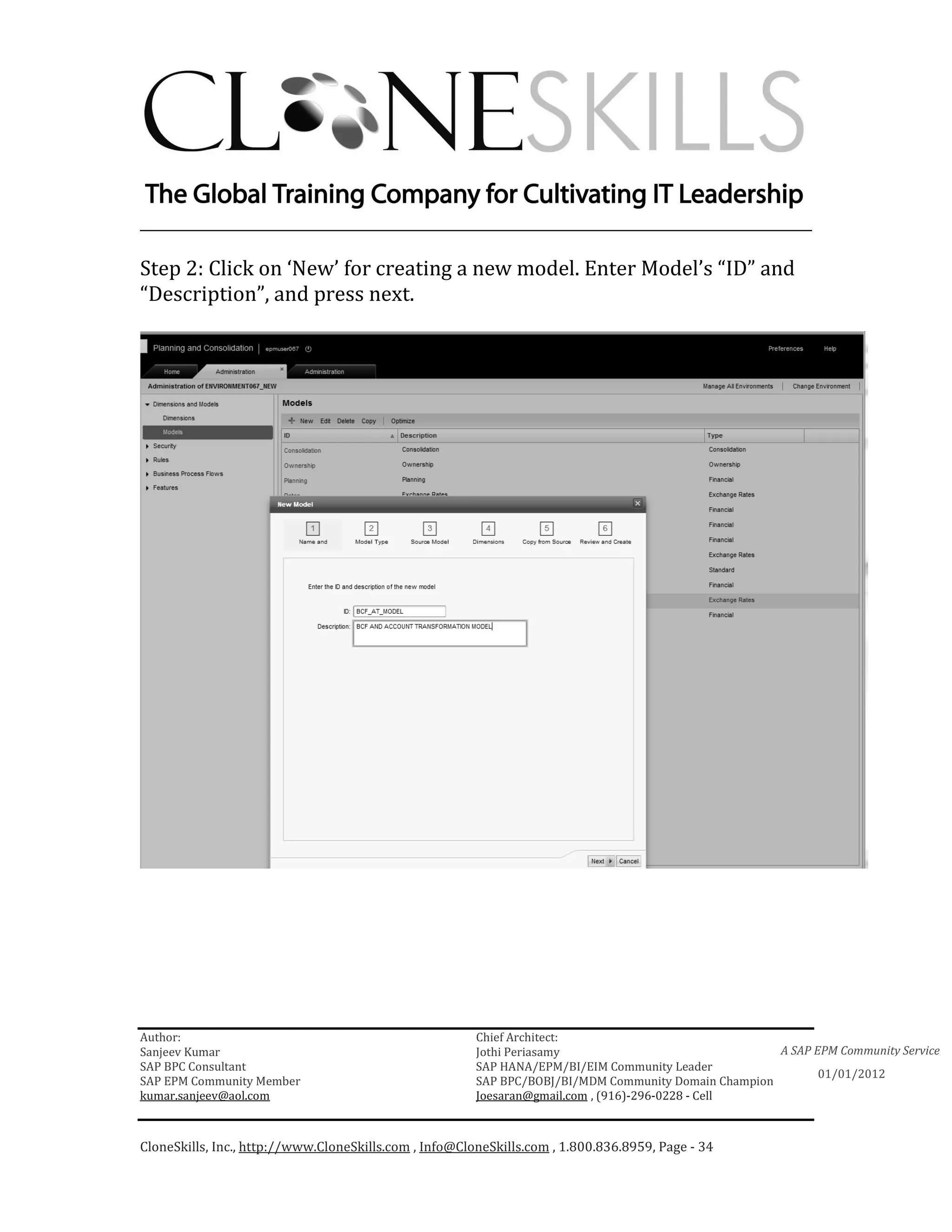 ________________________________________________________________________

Step 2: Click on ‘New’ for creating a new model. Enter Model’s “ID” and
“Description”, and press next.




Author:                                                 Chief Architect:
Sanjeev Kumar                                           Jothi Periasamy                               A SAP EPM Community Service
SAP BPC Consultant                                      SAP HANA/EPM/BI/EIM Community Leader
                                                                                                             01/01/2012
SAP EPM Community Member                                SAP BPC/BOBJ/BI/MDM Community Domain Champion
kumar.sanjeev@aol.com                                   Joesaran@gmail.com , (916)-296-0228 - Cell



CloneSkills, Inc., http://www.CloneSkills.com , Info@CloneSkills.com , 1.800.836.8959, Page - 34
 