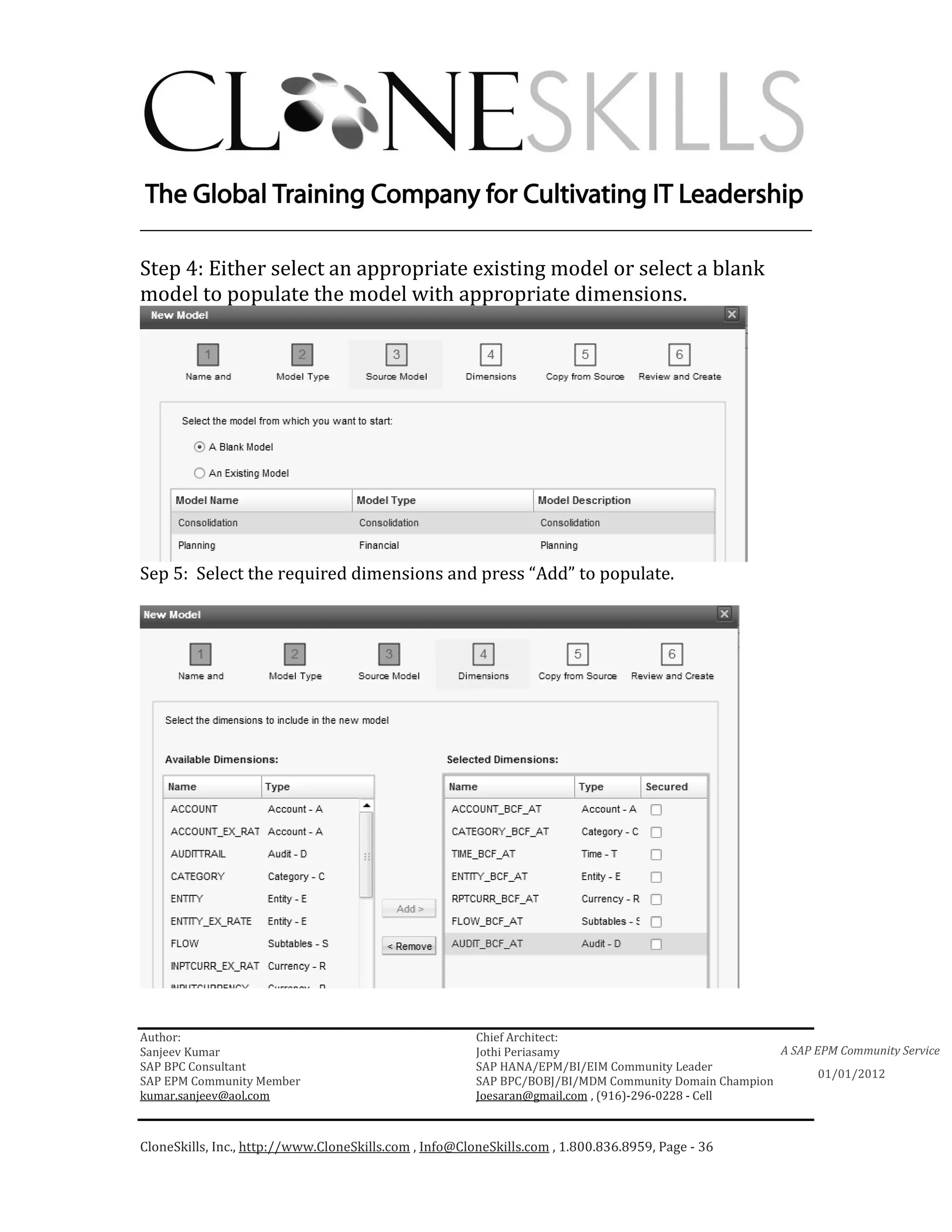 ________________________________________________________________________

Step 4: Either select an appropriate existing model or select a blank
model to populate the model with appropriate dimensions.




Sep 5: Select the required dimensions and press “Add” to populate.




Author:                                                 Chief Architect:
Sanjeev Kumar                                           Jothi Periasamy                               A SAP EPM Community Service
SAP BPC Consultant                                      SAP HANA/EPM/BI/EIM Community Leader
                                                                                                             01/01/2012
SAP EPM Community Member                                SAP BPC/BOBJ/BI/MDM Community Domain Champion
kumar.sanjeev@aol.com                                   Joesaran@gmail.com , (916)-296-0228 - Cell



CloneSkills, Inc., http://www.CloneSkills.com , Info@CloneSkills.com , 1.800.836.8959, Page - 36
 
