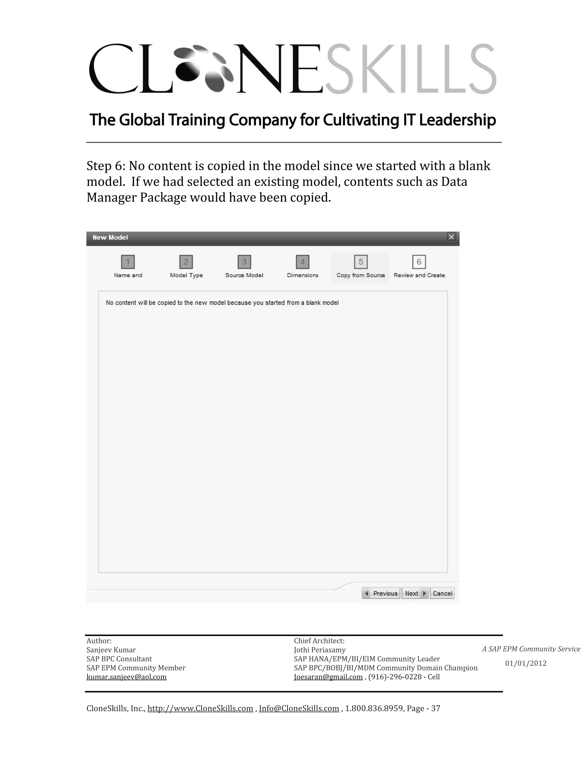 ________________________________________________________________________

Step 6: No content is copied in the model since we started with a blank
model. If we had selected an existing model, contents such as Data
Manager Package would have been copied.




Author:                                                 Chief Architect:
Sanjeev Kumar                                           Jothi Periasamy                               A SAP EPM Community Service
SAP BPC Consultant                                      SAP HANA/EPM/BI/EIM Community Leader
                                                                                                             01/01/2012
SAP EPM Community Member                                SAP BPC/BOBJ/BI/MDM Community Domain Champion
kumar.sanjeev@aol.com                                   Joesaran@gmail.com , (916)-296-0228 - Cell



CloneSkills, Inc., http://www.CloneSkills.com , Info@CloneSkills.com , 1.800.836.8959, Page - 37
 