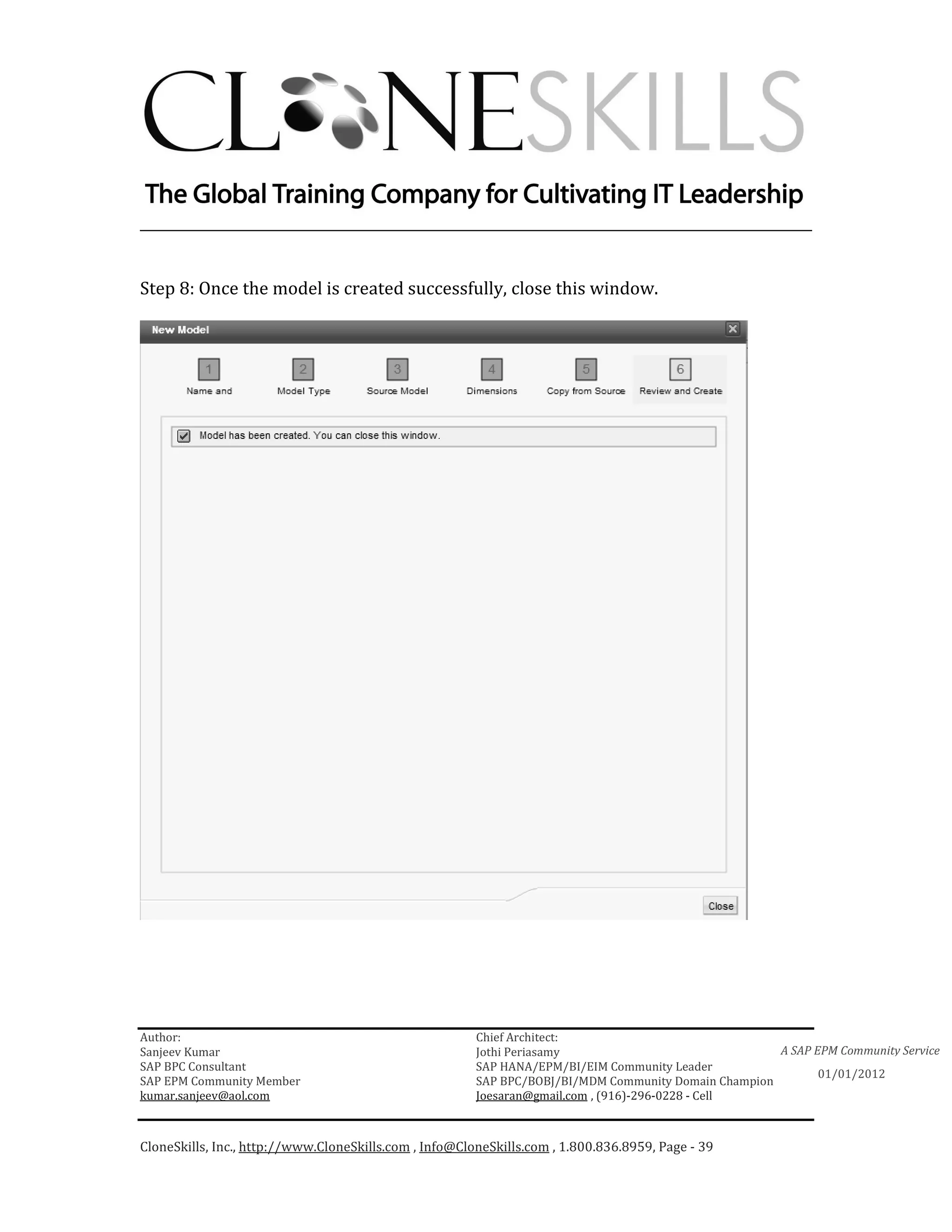 ________________________________________________________________________


Step 8: Once the model is created successfully, close this window.




Author:                                                 Chief Architect:
Sanjeev Kumar                                           Jothi Periasamy                               A SAP EPM Community Service
SAP BPC Consultant                                      SAP HANA/EPM/BI/EIM Community Leader
                                                                                                             01/01/2012
SAP EPM Community Member                                SAP BPC/BOBJ/BI/MDM Community Domain Champion
kumar.sanjeev@aol.com                                   Joesaran@gmail.com , (916)-296-0228 - Cell



CloneSkills, Inc., http://www.CloneSkills.com , Info@CloneSkills.com , 1.800.836.8959, Page - 39
 