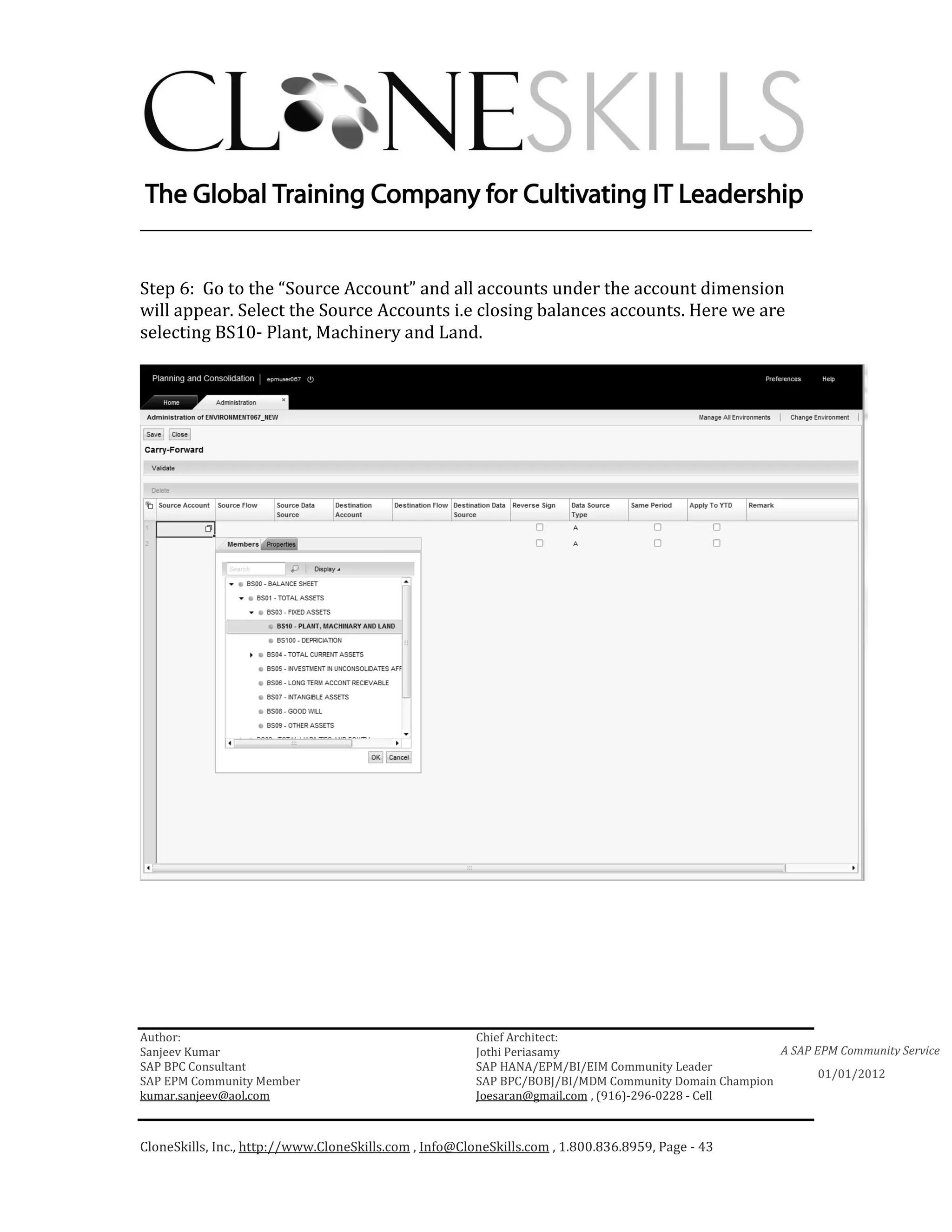 ________________________________________________________________________


Step 6: Go to the “Source Account” and all accounts under the account dimension
will appear. Select the Source Accounts i.e closing balances accounts. Here we are
selecting BS10- Plant, Machinery and Land.




Author:                                                 Chief Architect:
Sanjeev Kumar                                           Jothi Periasamy                               A SAP EPM Community Service
SAP BPC Consultant                                      SAP HANA/EPM/BI/EIM Community Leader
                                                                                                             01/01/2012
SAP EPM Community Member                                SAP BPC/BOBJ/BI/MDM Community Domain Champion
kumar.sanjeev@aol.com                                   Joesaran@gmail.com , (916)-296-0228 - Cell



CloneSkills, Inc., http://www.CloneSkills.com , Info@CloneSkills.com , 1.800.836.8959, Page - 43
 