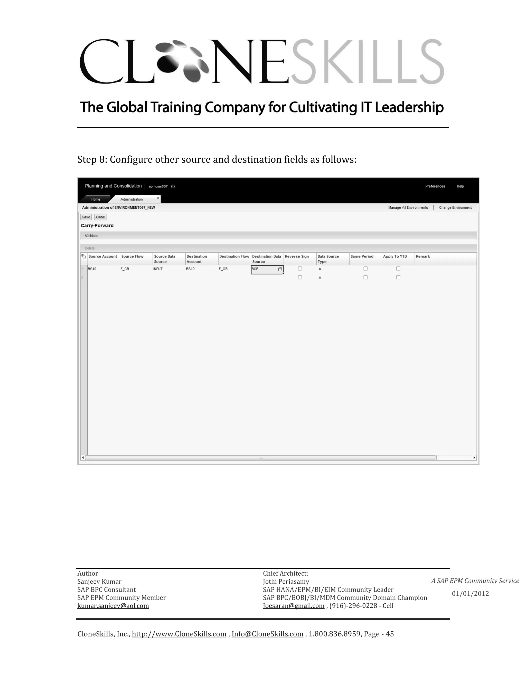 ________________________________________________________________________


Step 8: Configure other source and destination fields as follows:




Author:                                                 Chief Architect:
Sanjeev Kumar                                           Jothi Periasamy                               A SAP EPM Community Service
SAP BPC Consultant                                      SAP HANA/EPM/BI/EIM Community Leader
                                                                                                             01/01/2012
SAP EPM Community Member                                SAP BPC/BOBJ/BI/MDM Community Domain Champion
kumar.sanjeev@aol.com                                   Joesaran@gmail.com , (916)-296-0228 - Cell



CloneSkills, Inc., http://www.CloneSkills.com , Info@CloneSkills.com , 1.800.836.8959, Page - 45
 