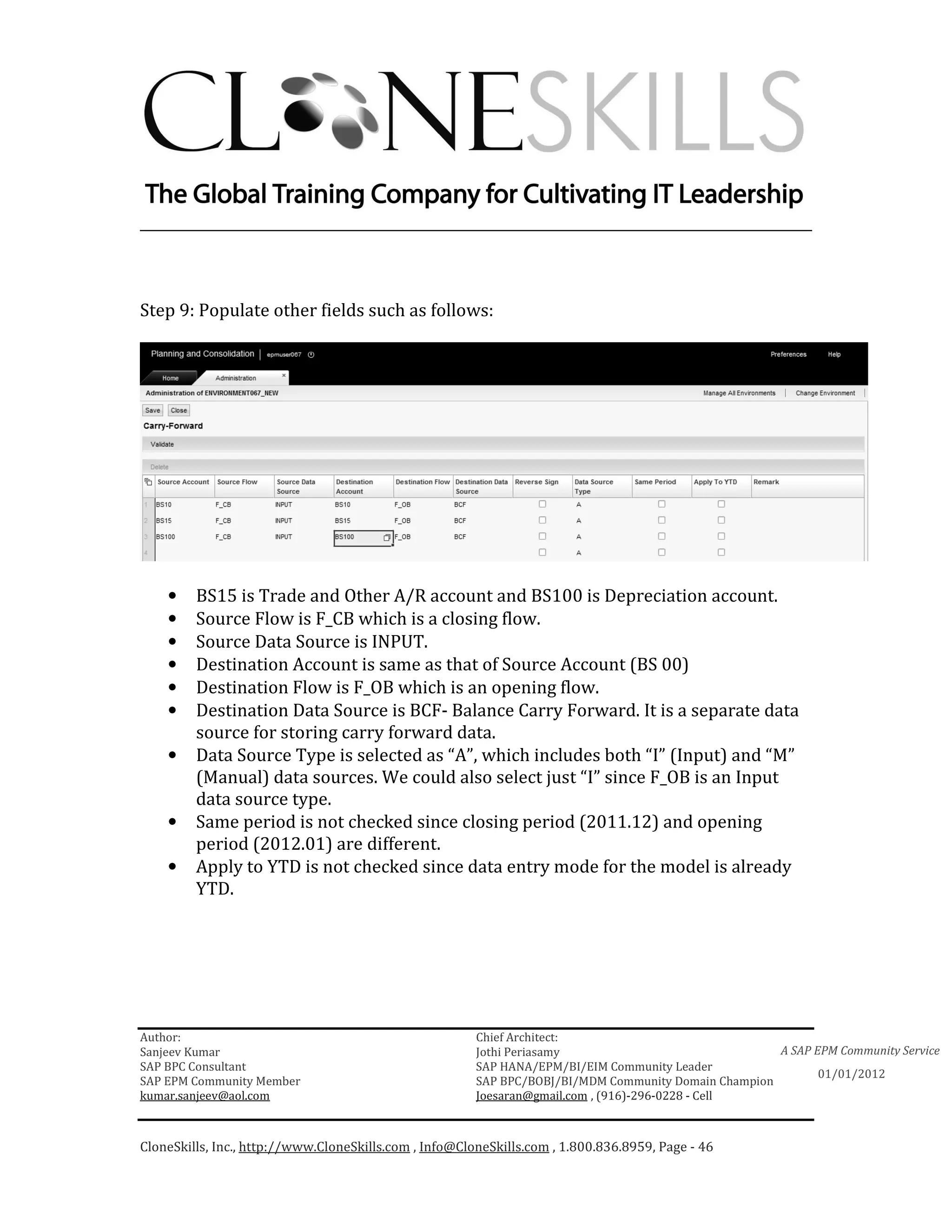 ________________________________________________________________________



Step 9: Populate other fields such as follows:




    •    BS15 is Trade and Other A/R account and BS100 is Depreciation account.
    •    Source Flow is F_CB which is a closing flow.
    •    Source Data Source is INPUT.
    •    Destination Account is same as that of Source Account (BS 00)
    •    Destination Flow is F_OB which is an opening flow.
    •    Destination Data Source is BCF- Balance Carry Forward. It is a separate data
         source for storing carry forward data.
    •    Data Source Type is selected as “A”, which includes both “I” (Input) and “M”
         (Manual) data sources. We could also select just “I” since F_OB is an Input
         data source type.
    •    Same period is not checked since closing period (2011.12) and opening
         period (2012.01) are different.
    •    Apply to YTD is not checked since data entry mode for the model is already
         YTD.




Author:                                                 Chief Architect:
Sanjeev Kumar                                           Jothi Periasamy                               A SAP EPM Community Service
SAP BPC Consultant                                      SAP HANA/EPM/BI/EIM Community Leader
                                                                                                             01/01/2012
SAP EPM Community Member                                SAP BPC/BOBJ/BI/MDM Community Domain Champion
kumar.sanjeev@aol.com                                   Joesaran@gmail.com , (916)-296-0228 - Cell



CloneSkills, Inc., http://www.CloneSkills.com , Info@CloneSkills.com , 1.800.836.8959, Page - 46
 