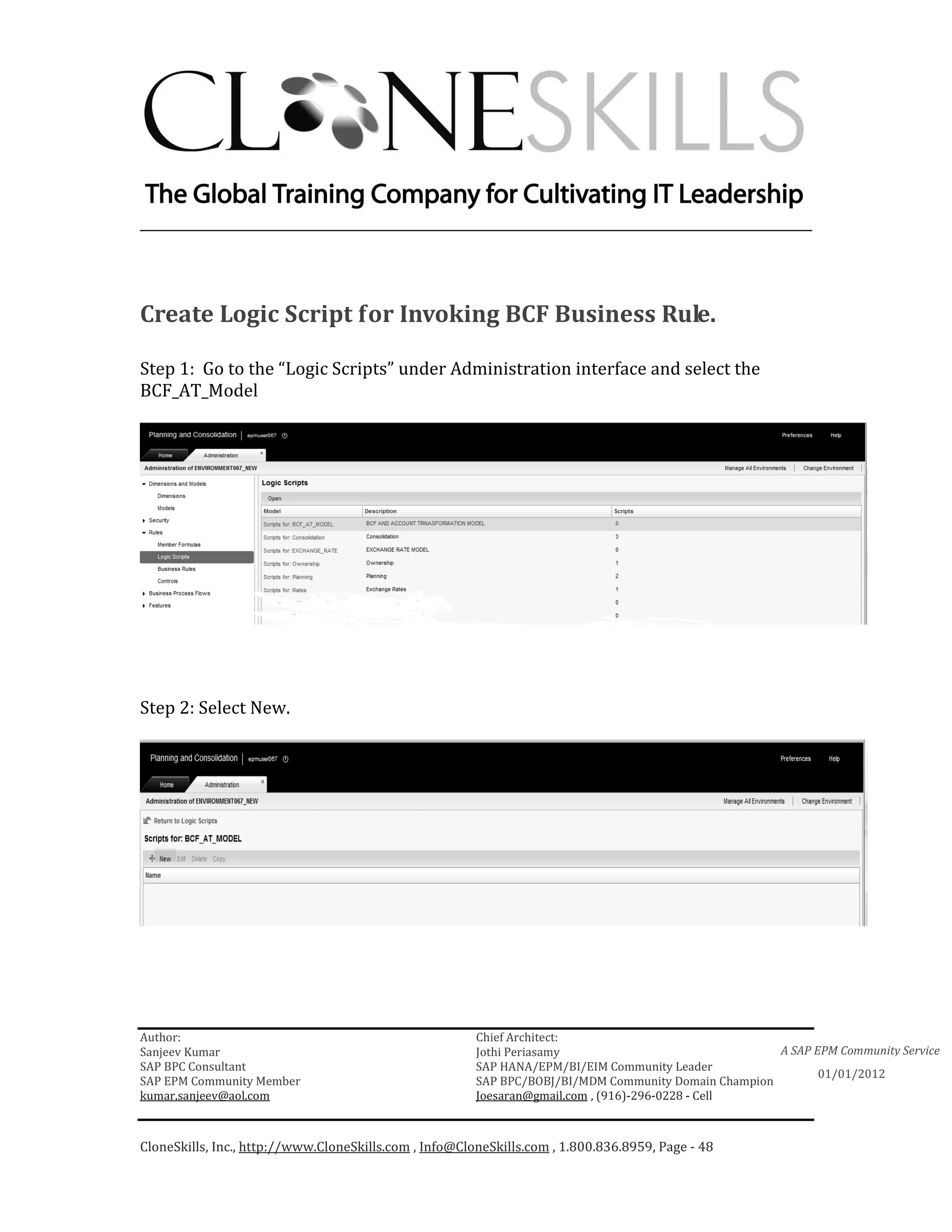 ________________________________________________________________________




Create Logic Script for Invoking BCF Business Rule.

Step 1: Go to the “Logic Scripts” under Administration interface and select the
BCF_AT_Model




Step 2: Select New.




Author:                                                 Chief Architect:
Sanjeev Kumar                                           Jothi Periasamy                               A SAP EPM Community Service
SAP BPC Consultant                                      SAP HANA/EPM/BI/EIM Community Leader
                                                                                                             01/01/2012
SAP EPM Community Member                                SAP BPC/BOBJ/BI/MDM Community Domain Champion
kumar.sanjeev@aol.com                                   Joesaran@gmail.com , (916)-296-0228 - Cell



CloneSkills, Inc., http://www.CloneSkills.com , Info@CloneSkills.com , 1.800.836.8959, Page - 48
 