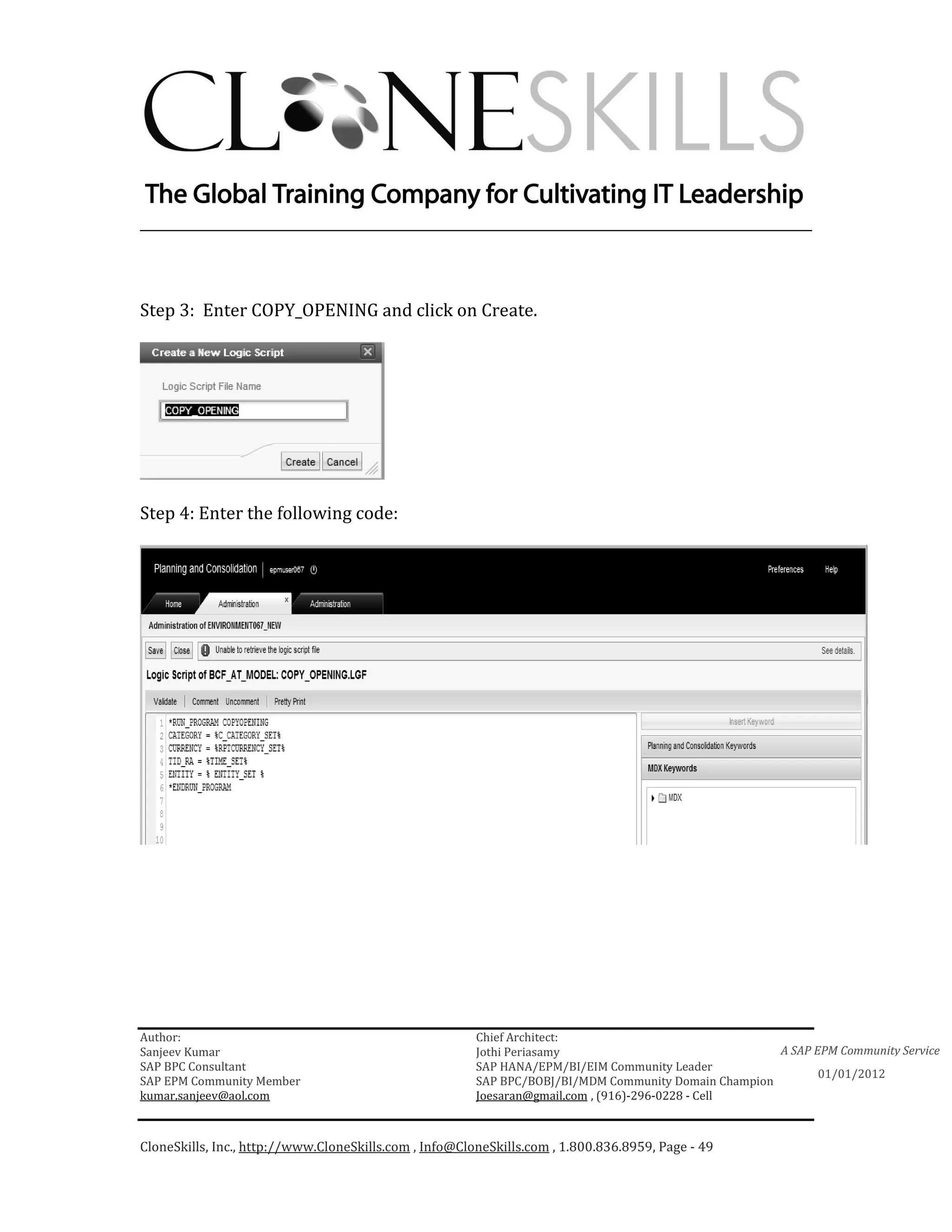 ________________________________________________________________________



Step 3: Enter COPY_OPENING and click on Create.




Step 4: Enter the following code:




Author:                                                 Chief Architect:
Sanjeev Kumar                                           Jothi Periasamy                               A SAP EPM Community Service
SAP BPC Consultant                                      SAP HANA/EPM/BI/EIM Community Leader
                                                                                                             01/01/2012
SAP EPM Community Member                                SAP BPC/BOBJ/BI/MDM Community Domain Champion
kumar.sanjeev@aol.com                                   Joesaran@gmail.com , (916)-296-0228 - Cell



CloneSkills, Inc., http://www.CloneSkills.com , Info@CloneSkills.com , 1.800.836.8959, Page - 49
 