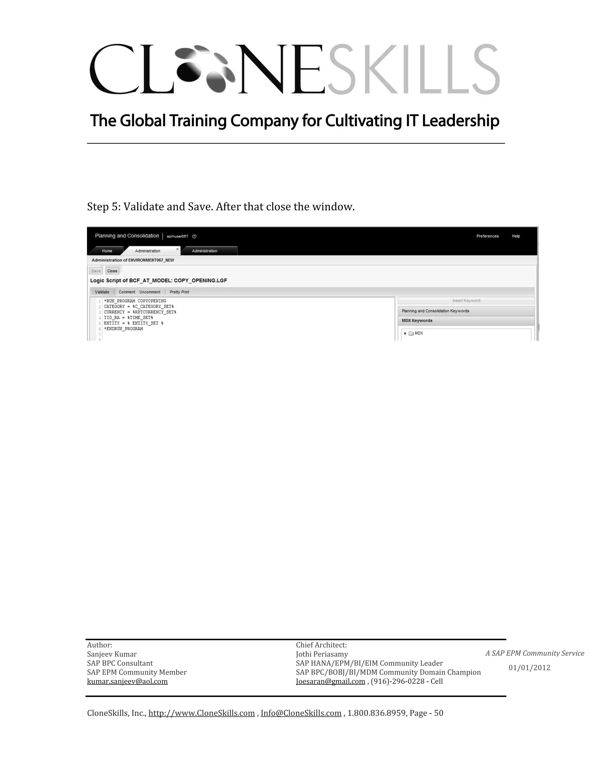 ________________________________________________________________________




Step 5: Validate and Save. After that close the window.




Author:                                                 Chief Architect:
Sanjeev Kumar                                           Jothi Periasamy                               A SAP EPM Community Service
SAP BPC Consultant                                      SAP HANA/EPM/BI/EIM Community Leader
                                                                                                             01/01/2012
SAP EPM Community Member                                SAP BPC/BOBJ/BI/MDM Community Domain Champion
kumar.sanjeev@aol.com                                   Joesaran@gmail.com , (916)-296-0228 - Cell



CloneSkills, Inc., http://www.CloneSkills.com , Info@CloneSkills.com , 1.800.836.8959, Page - 50
 