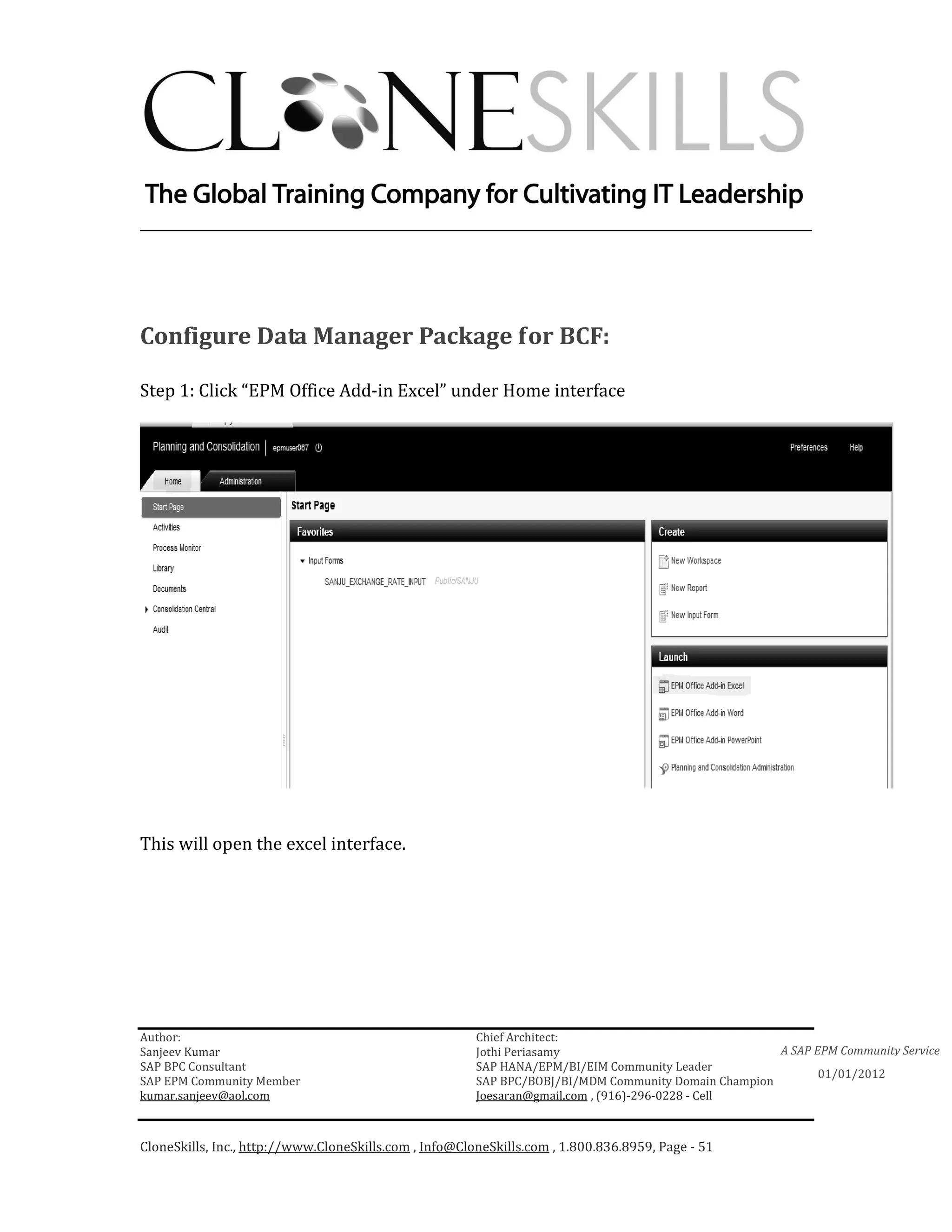 ________________________________________________________________________




Configure Data Manager Package for BCF:

Step 1: Click “EPM Office Add-in Excel” under Home interface




This will open the excel interface.




Author:                                                 Chief Architect:
Sanjeev Kumar                                           Jothi Periasamy                               A SAP EPM Community Service
SAP BPC Consultant                                      SAP HANA/EPM/BI/EIM Community Leader
                                                                                                             01/01/2012
SAP EPM Community Member                                SAP BPC/BOBJ/BI/MDM Community Domain Champion
kumar.sanjeev@aol.com                                   Joesaran@gmail.com , (916)-296-0228 - Cell



CloneSkills, Inc., http://www.CloneSkills.com , Info@CloneSkills.com , 1.800.836.8959, Page - 51
 