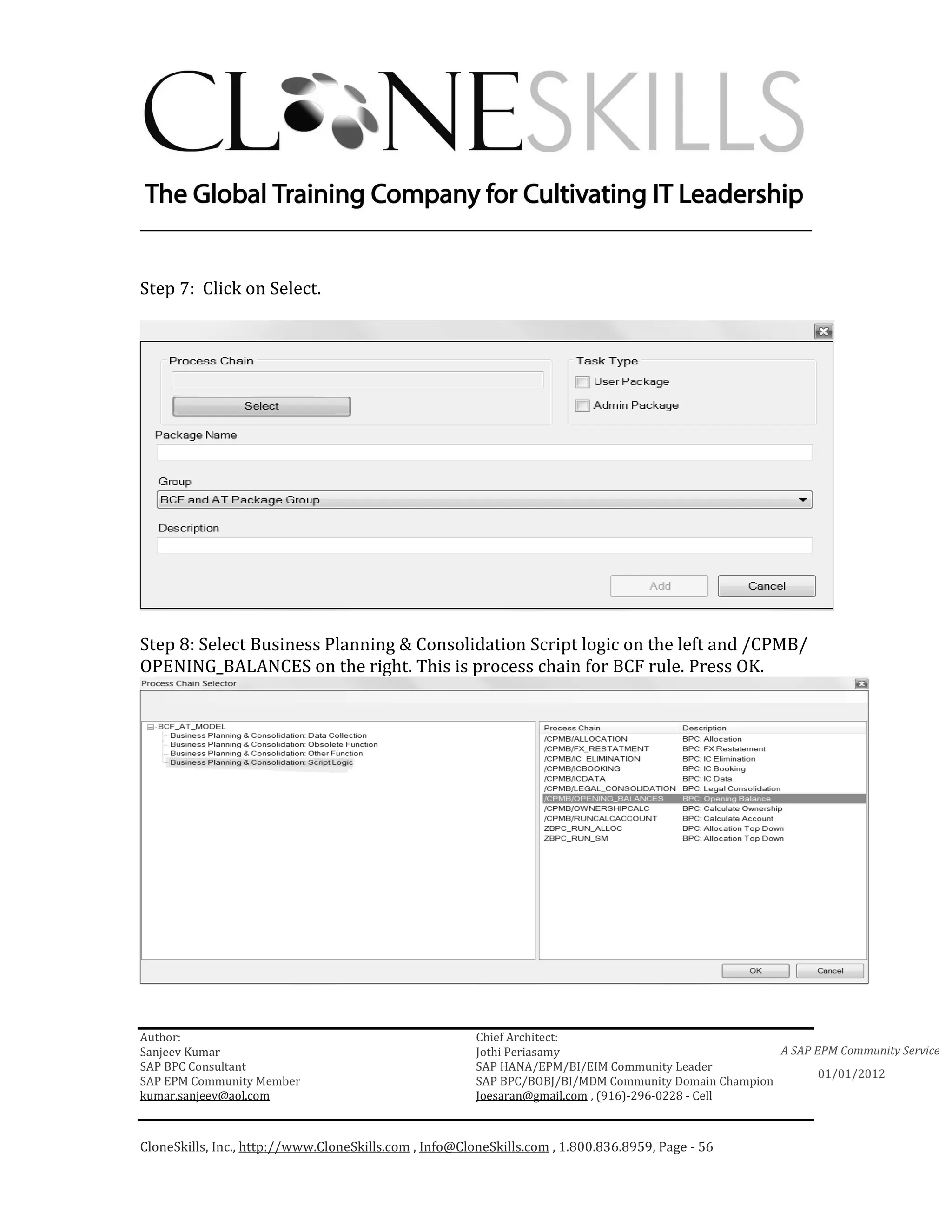 ________________________________________________________________________


Step 7: Click on Select.




Step 8: Select Business Planning & Consolidation Script logic on the left and /CPMB/
OPENING_BALANCES on the right. This is process chain for BCF rule. Press OK.




Author:                                                 Chief Architect:
Sanjeev Kumar                                           Jothi Periasamy                               A SAP EPM Community Service
SAP BPC Consultant                                      SAP HANA/EPM/BI/EIM Community Leader
                                                                                                             01/01/2012
SAP EPM Community Member                                SAP BPC/BOBJ/BI/MDM Community Domain Champion
kumar.sanjeev@aol.com                                   Joesaran@gmail.com , (916)-296-0228 - Cell



CloneSkills, Inc., http://www.CloneSkills.com , Info@CloneSkills.com , 1.800.836.8959, Page - 56
 