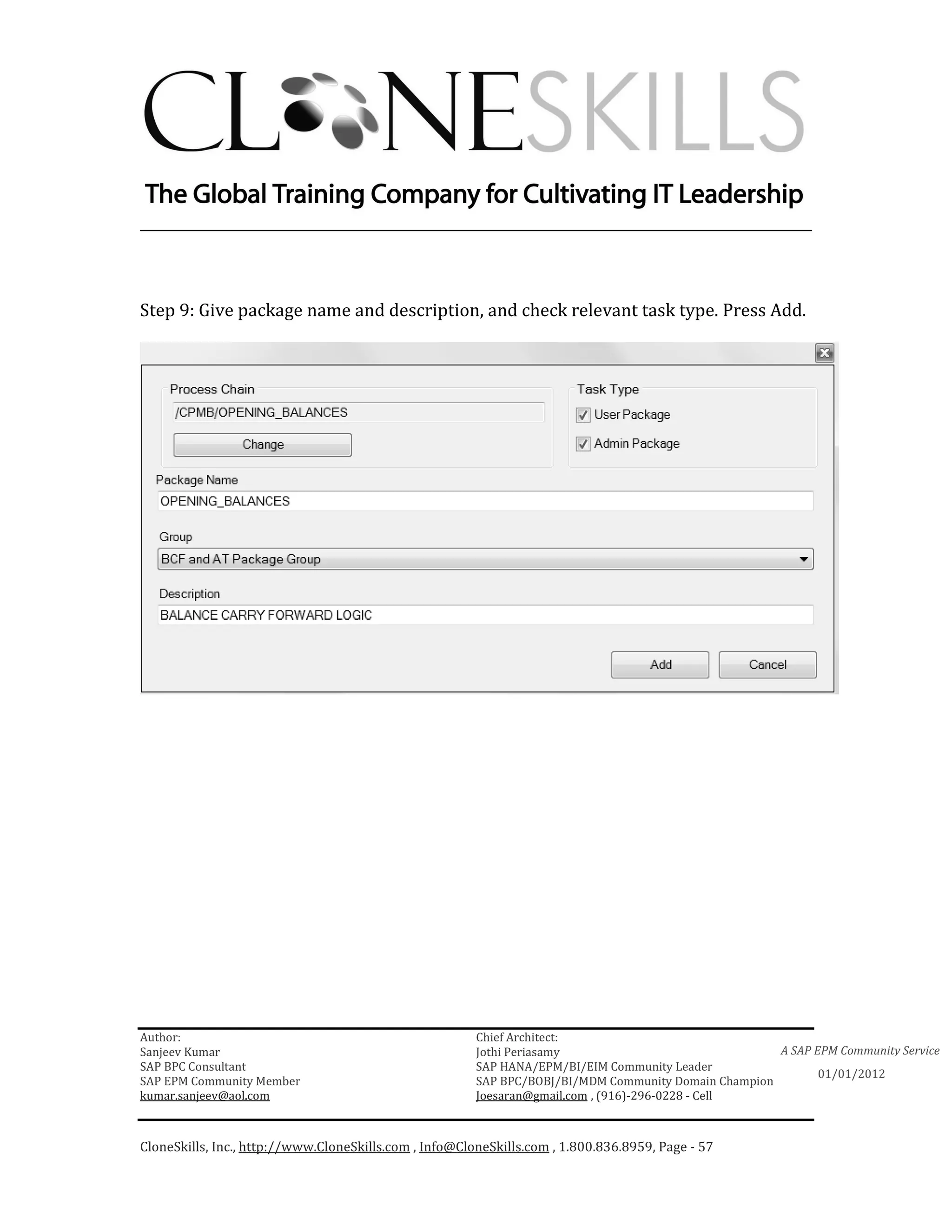________________________________________________________________________



Step 9: Give package name and description, and check relevant task type. Press Add.




Author:                                                 Chief Architect:
Sanjeev Kumar                                           Jothi Periasamy                               A SAP EPM Community Service
SAP BPC Consultant                                      SAP HANA/EPM/BI/EIM Community Leader
                                                                                                             01/01/2012
SAP EPM Community Member                                SAP BPC/BOBJ/BI/MDM Community Domain Champion
kumar.sanjeev@aol.com                                   Joesaran@gmail.com , (916)-296-0228 - Cell



CloneSkills, Inc., http://www.CloneSkills.com , Info@CloneSkills.com , 1.800.836.8959, Page - 57
 