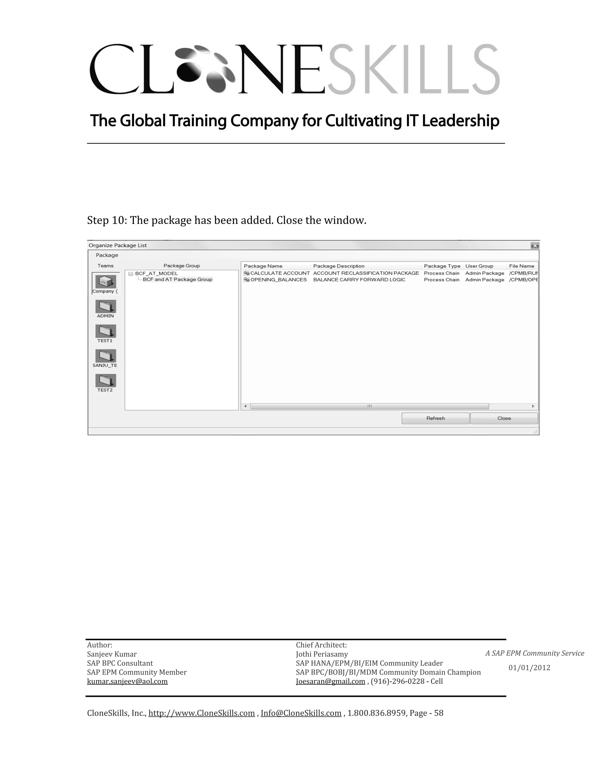 ________________________________________________________________________




Step 10: The package has been added. Close the window.




Author:                                                 Chief Architect:
Sanjeev Kumar                                           Jothi Periasamy                               A SAP EPM Community Service
SAP BPC Consultant                                      SAP HANA/EPM/BI/EIM Community Leader
                                                                                                             01/01/2012
SAP EPM Community Member                                SAP BPC/BOBJ/BI/MDM Community Domain Champion
kumar.sanjeev@aol.com                                   Joesaran@gmail.com , (916)-296-0228 - Cell



CloneSkills, Inc., http://www.CloneSkills.com , Info@CloneSkills.com , 1.800.836.8959, Page - 58
 