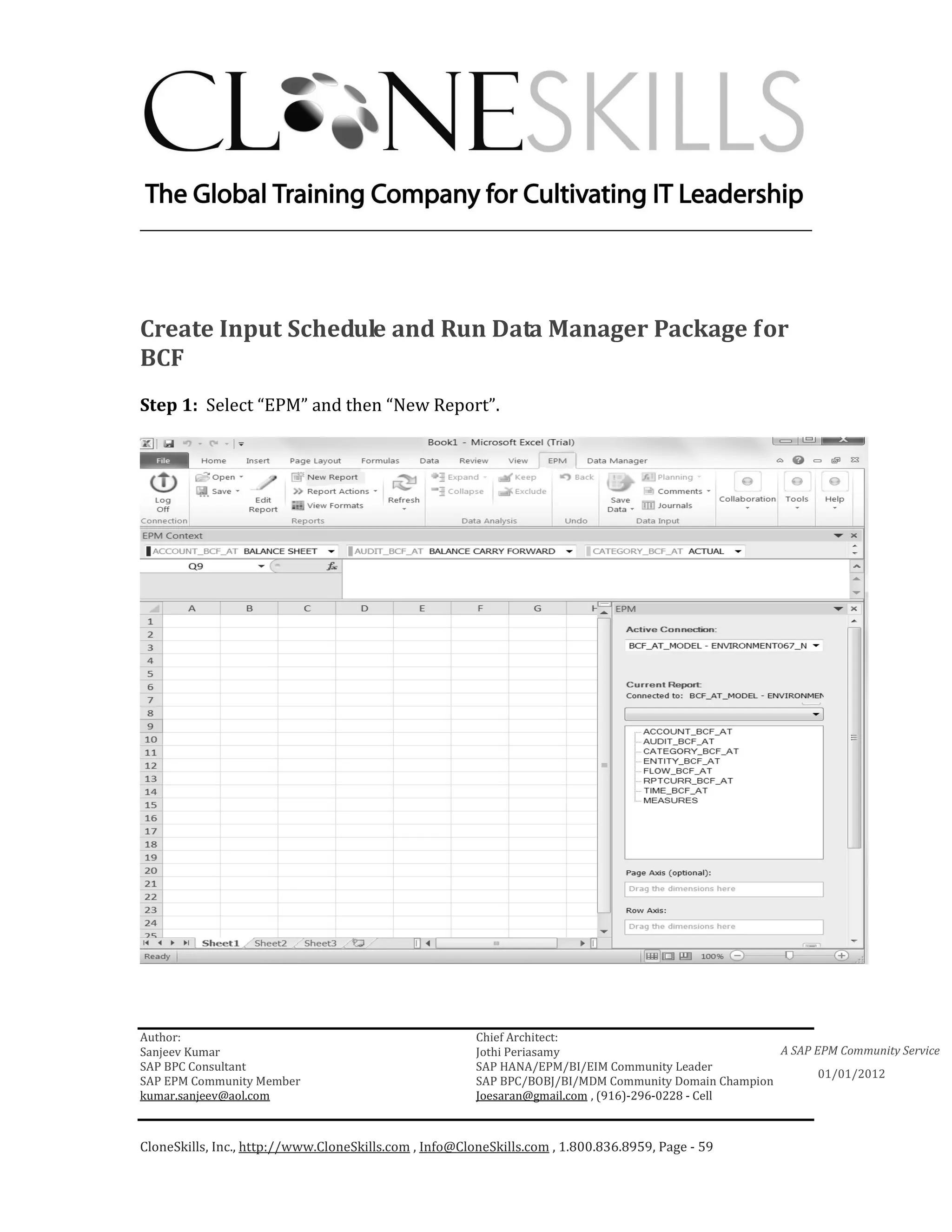 ________________________________________________________________________




Create Input Schedule and Run Data Manager Package for
BCF
Step 1: Select “EPM” and then “New Report”.




Author:                                                 Chief Architect:
Sanjeev Kumar                                           Jothi Periasamy                               A SAP EPM Community Service
SAP BPC Consultant                                      SAP HANA/EPM/BI/EIM Community Leader
                                                                                                             01/01/2012
SAP EPM Community Member                                SAP BPC/BOBJ/BI/MDM Community Domain Champion
kumar.sanjeev@aol.com                                   Joesaran@gmail.com , (916)-296-0228 - Cell



CloneSkills, Inc., http://www.CloneSkills.com , Info@CloneSkills.com , 1.800.836.8959, Page - 59
 