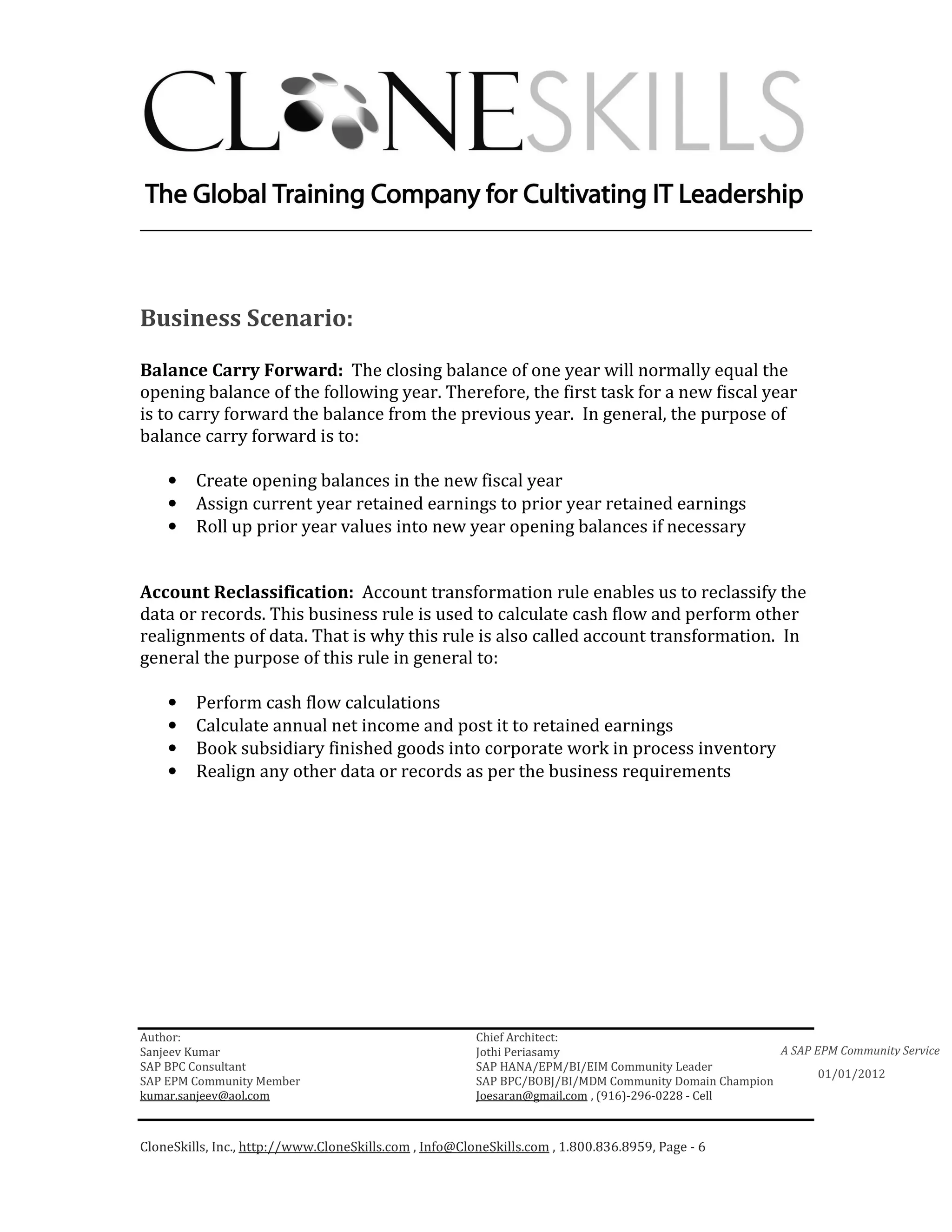 ________________________________________________________________________




Business Scenario:

Balance Carry Forward: The closing balance of one year will normally equal the
opening balance of the following year. Therefore, the first task for a new fiscal year
is to carry forward the balance from the previous year. In general, the purpose of
balance carry forward is to:

    •    Create opening balances in the new fiscal year
    •    Assign current year retained earnings to prior year retained earnings
    •    Roll up prior year values into new year opening balances if necessary


Account Reclassification: Account transformation rule enables us to reclassify the
data or records. This business rule is used to calculate cash flow and perform other
realignments of data. That is why this rule is also called account transformation. In
general the purpose of this rule in general to:

    •    Perform cash flow calculations
    •    Calculate annual net income and post it to retained earnings
    •    Book subsidiary finished goods into corporate work in process inventory
    •    Realign any other data or records as per the business requirements




Author:                                                 Chief Architect:
Sanjeev Kumar                                           Jothi Periasamy                               A SAP EPM Community Service
SAP BPC Consultant                                      SAP HANA/EPM/BI/EIM Community Leader
                                                                                                             01/01/2012
SAP EPM Community Member                                SAP BPC/BOBJ/BI/MDM Community Domain Champion
kumar.sanjeev@aol.com                                   Joesaran@gmail.com , (916)-296-0228 - Cell



CloneSkills, Inc., http://www.CloneSkills.com , Info@CloneSkills.com , 1.800.836.8959, Page - 6
 
