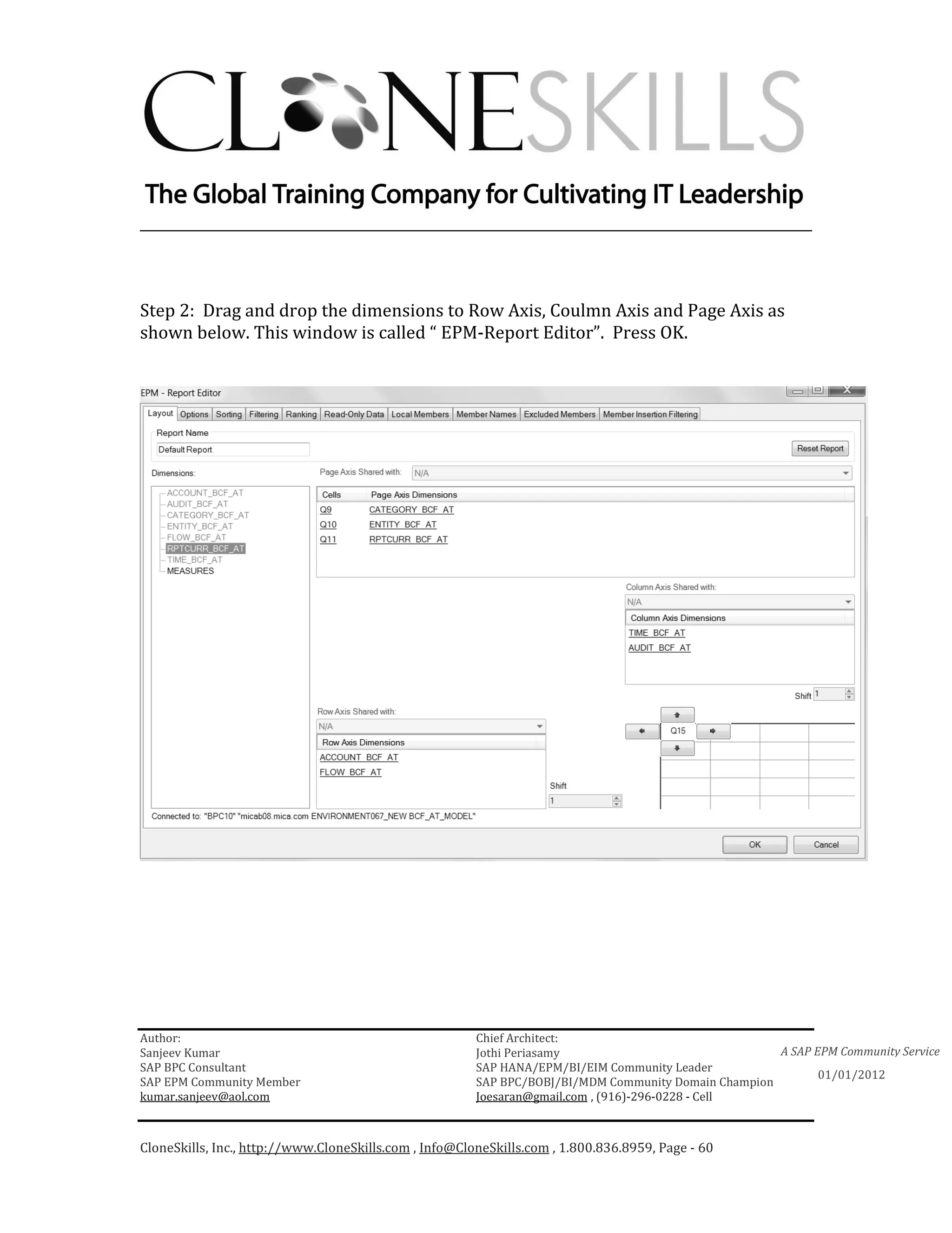 ________________________________________________________________________



Step 2: Drag and drop the dimensions to Row Axis, Coulmn Axis and Page Axis as
shown below. This window is called “ EPM-Report Editor”. Press OK.




Author:                                                 Chief Architect:
Sanjeev Kumar                                           Jothi Periasamy                               A SAP EPM Community Service
SAP BPC Consultant                                      SAP HANA/EPM/BI/EIM Community Leader
                                                                                                             01/01/2012
SAP EPM Community Member                                SAP BPC/BOBJ/BI/MDM Community Domain Champion
kumar.sanjeev@aol.com                                   Joesaran@gmail.com , (916)-296-0228 - Cell



CloneSkills, Inc., http://www.CloneSkills.com , Info@CloneSkills.com , 1.800.836.8959, Page - 60
 