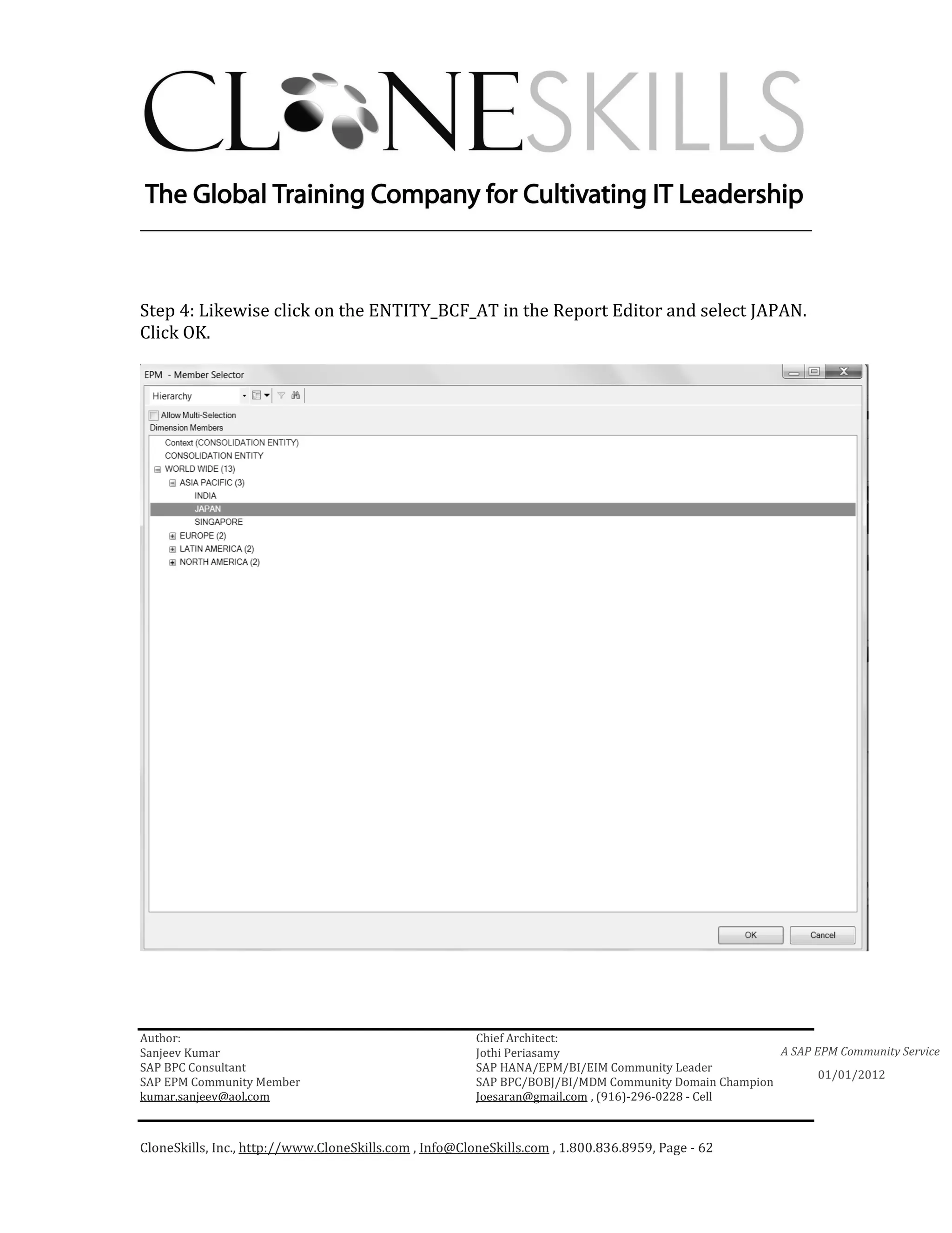 ________________________________________________________________________



Step 4: Likewise click on the ENTITY_BCF_AT in the Report Editor and select JAPAN.
Click OK.




Author:                                                 Chief Architect:
Sanjeev Kumar                                           Jothi Periasamy                               A SAP EPM Community Service
SAP BPC Consultant                                      SAP HANA/EPM/BI/EIM Community Leader
                                                                                                             01/01/2012
SAP EPM Community Member                                SAP BPC/BOBJ/BI/MDM Community Domain Champion
kumar.sanjeev@aol.com                                   Joesaran@gmail.com , (916)-296-0228 - Cell



CloneSkills, Inc., http://www.CloneSkills.com , Info@CloneSkills.com , 1.800.836.8959, Page - 62
 