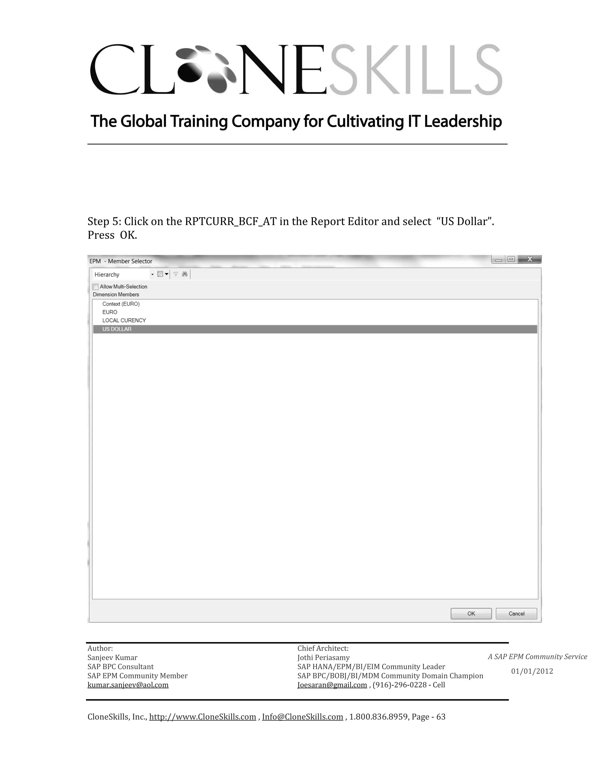 ________________________________________________________________________




Step 5: Click on the RPTCURR_BCF_AT in the Report Editor and select “US Dollar”.
Press OK.




Author:                                                 Chief Architect:
Sanjeev Kumar                                           Jothi Periasamy                               A SAP EPM Community Service
SAP BPC Consultant                                      SAP HANA/EPM/BI/EIM Community Leader
                                                                                                             01/01/2012
SAP EPM Community Member                                SAP BPC/BOBJ/BI/MDM Community Domain Champion
kumar.sanjeev@aol.com                                   Joesaran@gmail.com , (916)-296-0228 - Cell



CloneSkills, Inc., http://www.CloneSkills.com , Info@CloneSkills.com , 1.800.836.8959, Page - 63
 