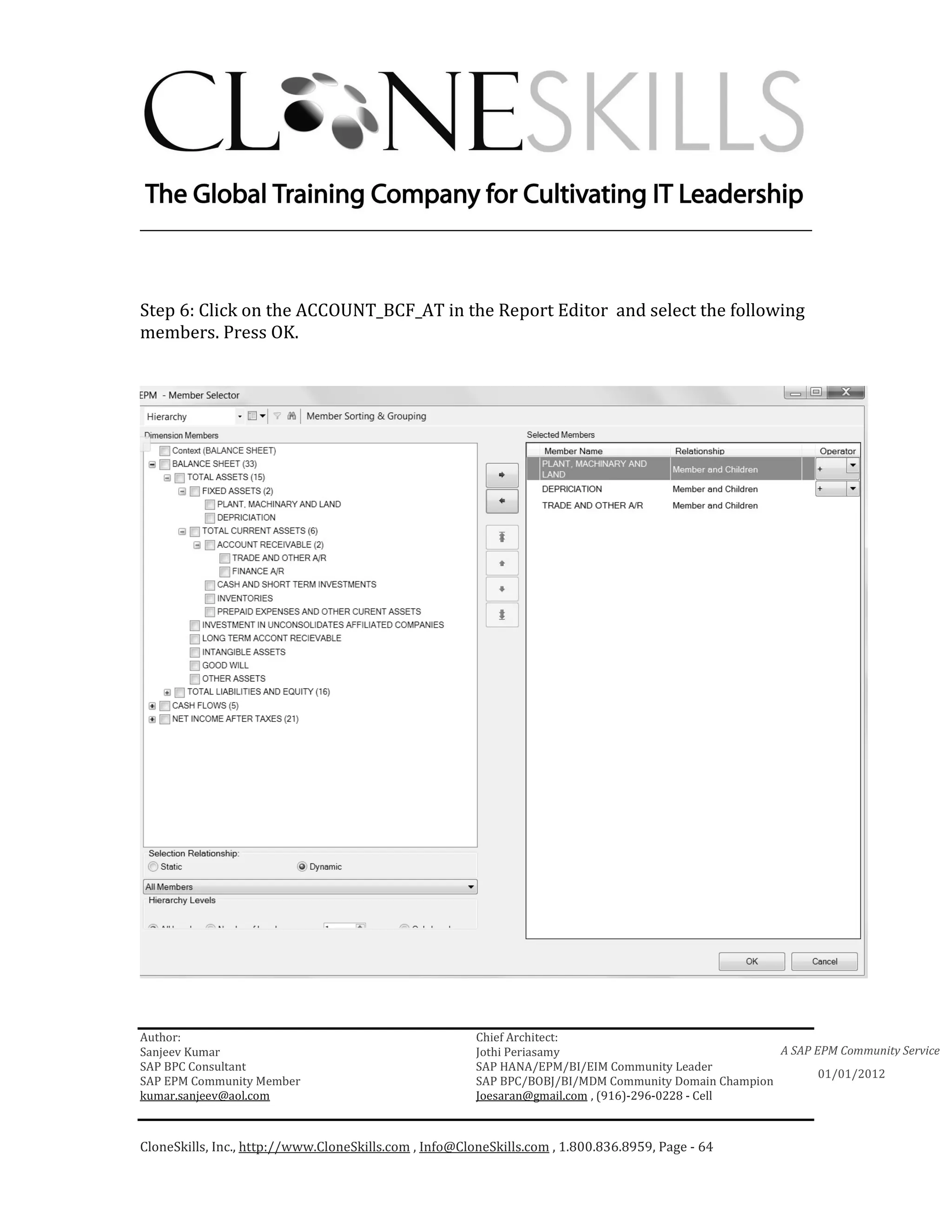 ________________________________________________________________________



Step 6: Click on the ACCOUNT_BCF_AT in the Report Editor and select the following
members. Press OK.




Author:                                                 Chief Architect:
Sanjeev Kumar                                           Jothi Periasamy                               A SAP EPM Community Service
SAP BPC Consultant                                      SAP HANA/EPM/BI/EIM Community Leader
                                                                                                             01/01/2012
SAP EPM Community Member                                SAP BPC/BOBJ/BI/MDM Community Domain Champion
kumar.sanjeev@aol.com                                   Joesaran@gmail.com , (916)-296-0228 - Cell



CloneSkills, Inc., http://www.CloneSkills.com , Info@CloneSkills.com , 1.800.836.8959, Page - 64
 
